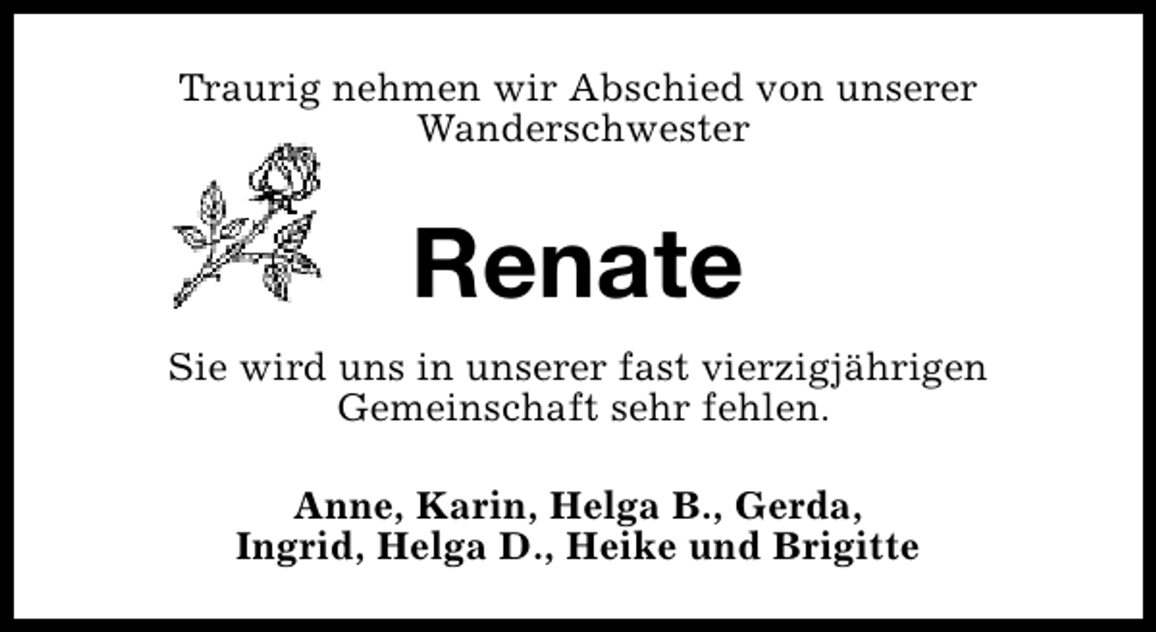 <p>Traurig nehmen wir Abschied von unserer<br />Wanderschwester</p><p>Renate<br />Sie wird uns in unserer fast vierzigjährigen<br />Gemeinschaft sehr fehlen.<br />Anne, Karin, Helga B., Gerda,<br />Ingrid, Helga D., Heike und Brigitte</p>