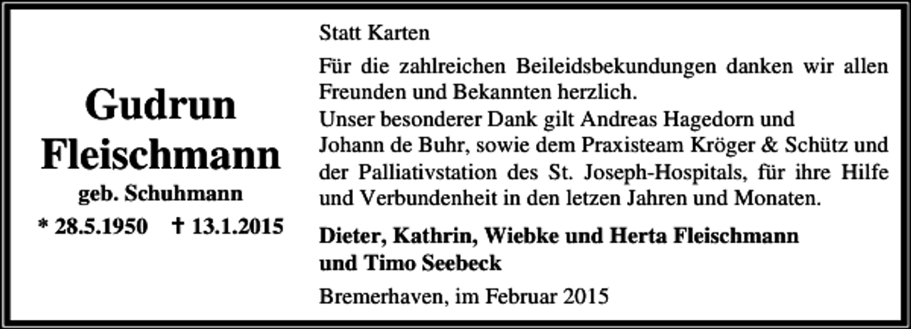 <p>Gudrun<br />Fleischmann</p>
<p>geb. Schuhmann<br />* 28.5.1950<br />13.1.2015</p>
<p>Statt Karten<br />Für die zahlreichen Beileidsbekundungen danken wir allen<br />Freunden und Bekannten herzlich.<br />Unser besonderer Dank gilt Andreas Hagedorn und<br />Johann de Buhr, sowie dem Praxisteam Kröger &amp; Schütz und<br />der Palliativstation des St. Joseph-Hospitals, für ihre Hilfe<br />und Verbundenheit in den letzen Jahren und Monaten.<br />Dieter, Kathrin, Wiebke und Herta Fleischmann<br />und Timo Seebeck<br />Bremerhaven, im Februar 2015</p>