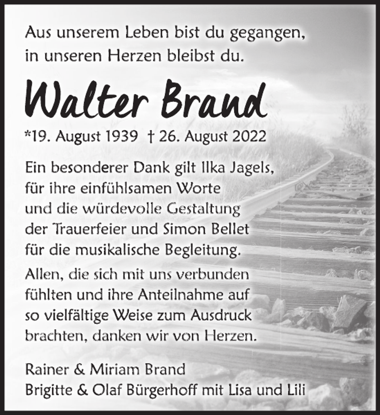 <p>Aus unserem Leben bist du gegangen,<br />in unseren Herzen bleibst du.</p><p>*19. August 1939 † 26. August 2022</p><p>Ein besonderer Dank gilt Ilka Jagels,<br />für ihre einfühlsamen Worte<br />und die würdevolle Gestaltung<br />der Trauerfeier und Simon Bellet<br />für die musikalische Begleitung.<br />Allen, die sich mit uns verbunden<br />fühlten und ihre Anteilnahme auf<br />so vielfältige Weise zum Ausdruck<br />brachten, danken wir von Herzen.<br />Rainer &amp; Miriam Brand<br />Brigitte &amp; Olaf Bürgerhoff mit Lisa und Lili</p>