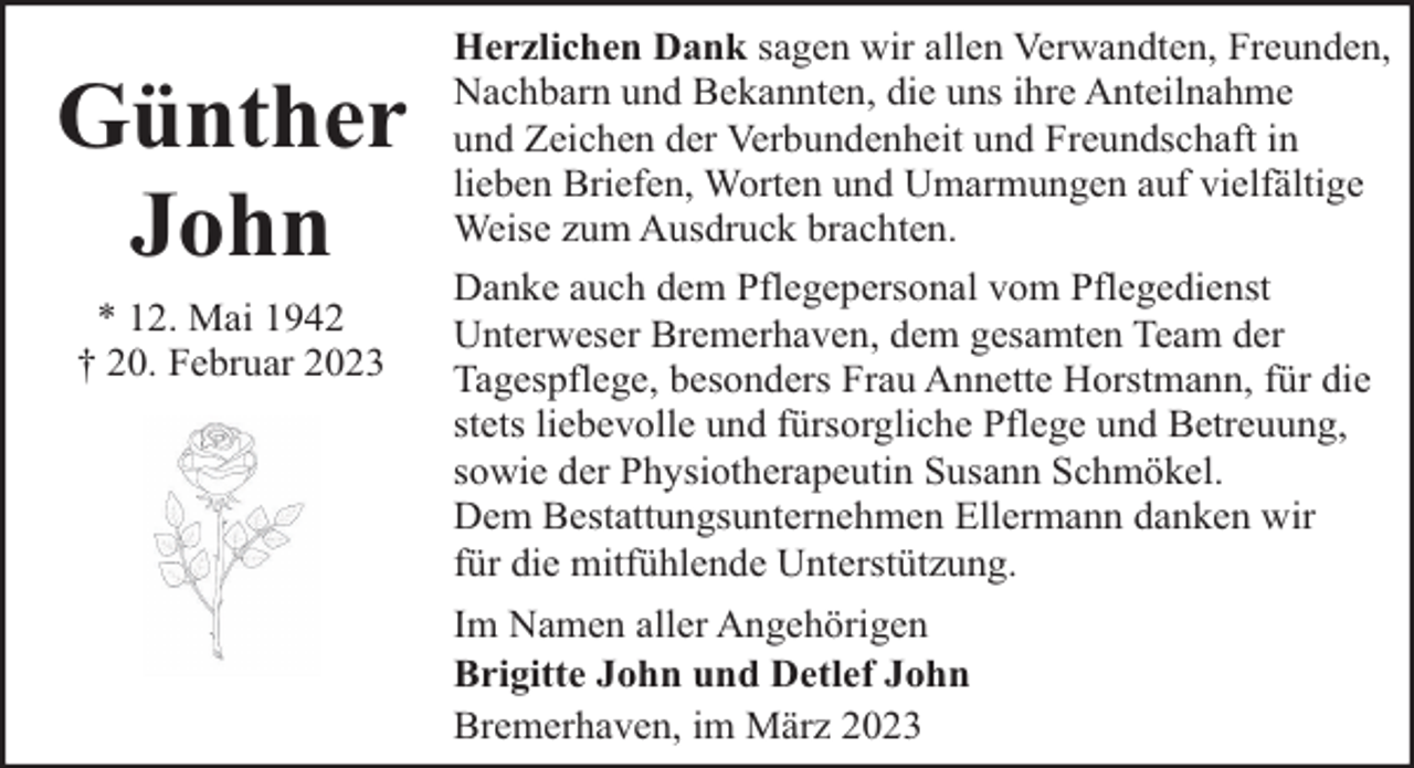 <p>Günther<br />John<br />* 12. Mai 1942<br />† 20. Februar 2023</p><p>Herzlichen Dank sagen wir allen Verwandten, Freunden,<br />Nachbarn und Bekannten, die uns ihre Anteilnahme<br />und Zeichen der Verbundenheit und Freundschaft in<br />lieben Briefen, Worten und Umarmungen auf vielfältige<br />Weise zum Ausdruck brachten.<br />Danke auch dem Pflegepersonal vom Pflegedienst<br />Unterweser Bremerhaven, dem gesamten Team der<br />Tagespflege, besonders Frau Annette Horstmann, für die<br />stets liebevolle und fürsorgliche Pflege und Betreuung,<br />sowie der Physiotherapeutin Susann Schmökel.<br />Dem Bestattungsunternehmen Ellermann danken wir<br />für die mitfühlende Unterstützung.<br />Im Namen aller Angehörigen<br />Brigitte John und Detlef John<br />Bremerhaven, im März 2023</p>