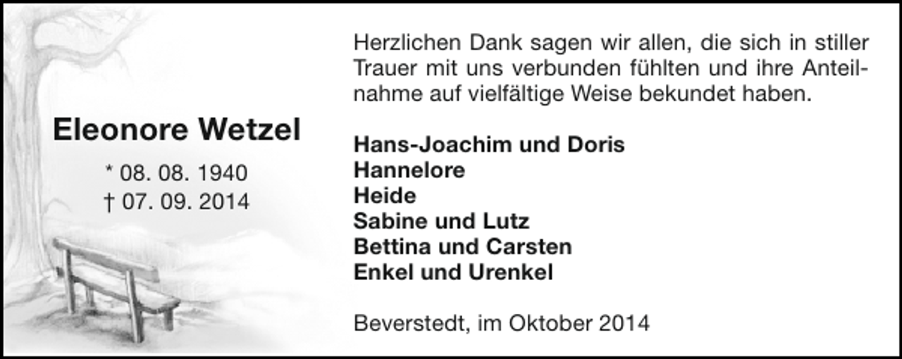 <p>Herzlichen Dank sagen wir allen, die sich in stiller<br />Trauer mit uns verbunden fühlten und ihre Anteilnahme auf vielfältige Weise bekundet haben.</p><p>Eleonore Wetzel<br />* 08. 08. 1940<br />† 07. 09. 2014</p><p>Hans-Joachim und Doris<br />Hannelore<br />Heide<br />Sabine und Lutz<br />Bettina und Carsten<br />Enkel und Urenkel<br />Beverstedt, im Oktober 2014</p>