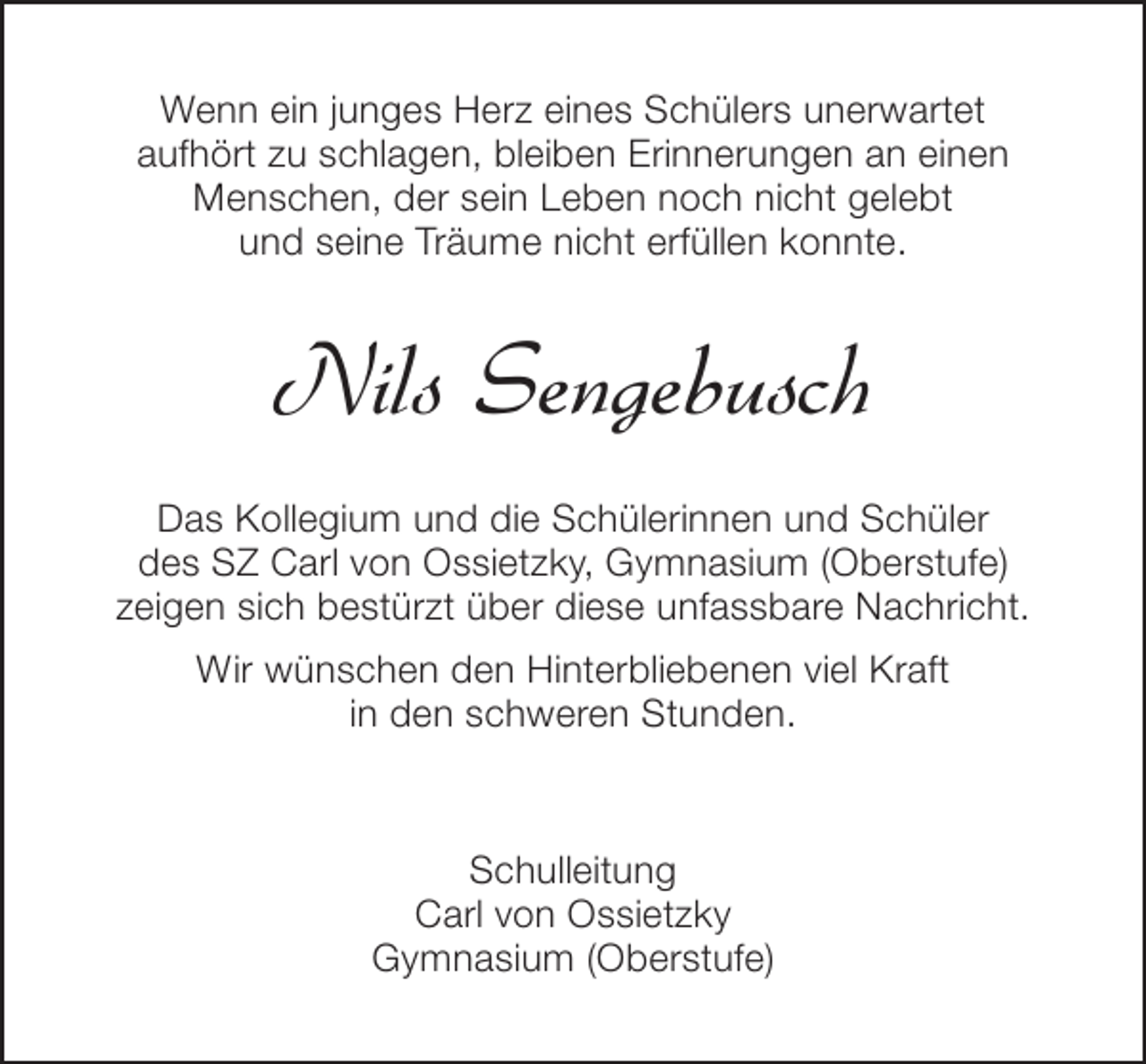 <p>Wenn ein junges Herz eines Schülers unerwartet<br />aufhört zu schlagen, bleiben Erinnerungen an einen<br />Menschen, der sein Leben noch nicht gelebt<br />und seine Träume nicht erfüllen konnte.</p><p>Nils Sengebusch<br />Das Kollegium und die Schülerinnen und Schüler<br />des SZ Carl von Ossietzky, Gymnasium (Oberstufe)<br />zeigen sich bestürzt über diese unfassbare Nachricht.<br />Wir wünschen den Hinterbliebenen viel Kraft<br />in den schweren Stunden.</p><p>Schulleitung<br />Carl von Ossietzky<br />Gymnasium (Oberstufe)</p>