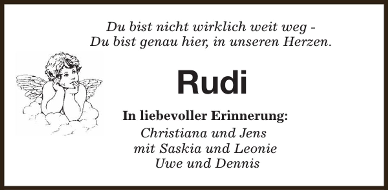 <p>Du bist nicht wirklich weit weg Du bist genau hier, in unseren Herzen.</p><p>Rudi<br />In liebevoller Erinnerung:<br />Christiana und Jens<br />mit Saskia und Leonie<br />Uwe und Dennis</p>