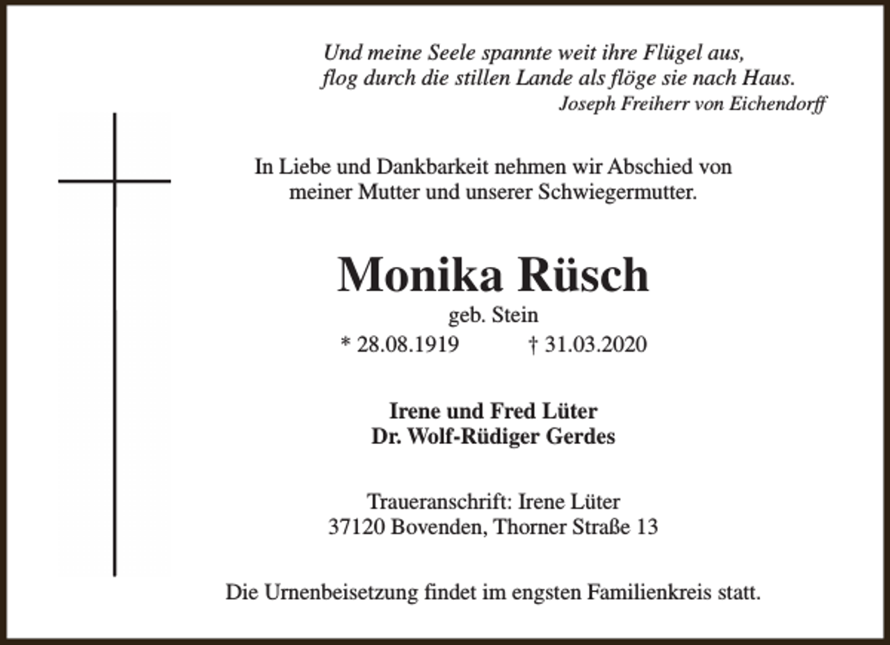 <p>Und meine Seele spannte weit ihre Flügel aus,<br />flog durch die stillen Lande als flöge sie nach Haus.</p><p>Joseph Freiherr von Eichendorff</p><p>In Liebe und Dankbarkeit nehmen wir Abschied von<br />meiner Mutter und unserer Schwiegermutter.</p><p>Monika Rüsch<br />geb. Stein<br />* 28.08.1919<br />† 31.03.2020<br />Irene und Fred Lüter<br />Dr. Wolf-Rüdiger Gerdes<br />Traueranschrift: Irene Lüter<br />37120 Bovenden, Thorner Straße 13<br />Die Urnenbeisetzung findet im engsten Familienkreis statt.</p>