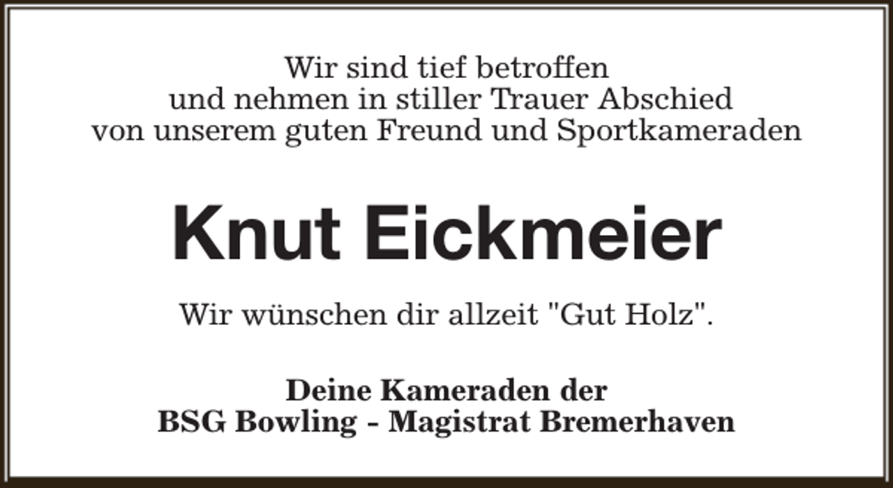 <p>Wir sind tief betroffen<br />und nehmen in stiller Trauer Abschied<br />von unserem guten Freund und Sportkameraden</p><p>Knut Eickmeier<br />Wir wünschen dir allzeit "Gut Holz".<br />Deine Kameraden der<br />BSG Bowling - Magistrat Bremerhaven</p>