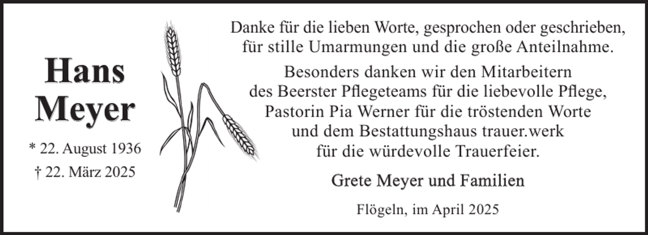 <p>Hans<br />Meyer<br />* 22. August 1936<br />† 22. März 2025</p><p>Danke für die lieben Worte, gesprochen oder geschrieben,<br />für stille Umarmungen und die große Anteilnahme.<br />Besonders danken wir den Mitarbeitern<br />des Beerster Pﬂegeteams für die liebevolle Pﬂege,<br />Pastorin Pia Werner für die tröstenden Worte<br />und dem Bestattungshaus trauer.werk<br />für die würdevolle Trauerfeier.<br />Grete Meyer und Familien<br />Flögeln, im April 2025</p>