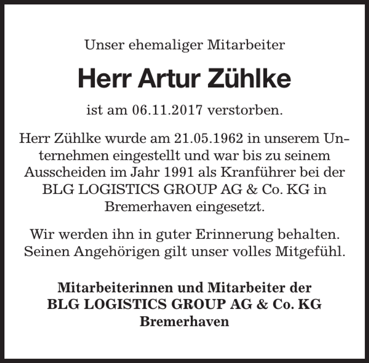 <p>Unser ehemaliger Mitarbeiter</p><p>Herr Art<br />rtur Zühlke<br />ist am 06.11.2017 verstorben.<br />Herr Zühlke wurde am 21.05.1962 in unserem Unternehmen eingestellt und war bis zu seinem<br />Ausscheiden im Jahr 1991 als Kranführer bei der<br />BLG LOGISTICS GROUP AG &amp; Co. KG in<br />Bremerhaven eingesetzt.<br />Wir werden ihn in guter Erinnerung behalten.<br />Seinen Angehörigen gilt unser volles Mitgefühl.<br />Mitarbeiterinnen und Mitarbeiter der<br />BLG LOGISTICS GROUP AG &amp; Co. KG<br />Bremerhaven</p>