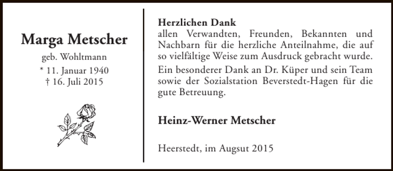 <p>Marga Metscher<br />geb. Wohltmann<br />* 11. Januar 1940<br />† 16. Juli 2015</p><p>Herzlichen Dank<br />allen Verwandten, Freunden, Bekannten und<br />Nachbarn für die herzliche Anteilnahme, die auf<br />so vielfältige Weise zum Ausdruck gebracht wurde.<br />Ein besonderer Dank an Dr. Küper und sein Team<br />sowie der Sozialstation Beverstedt-Hagen für die<br />gute Betreuung.</p><p>Heinz-Werner Metscher<br />Heerstedt, im Augsut 2015</p>