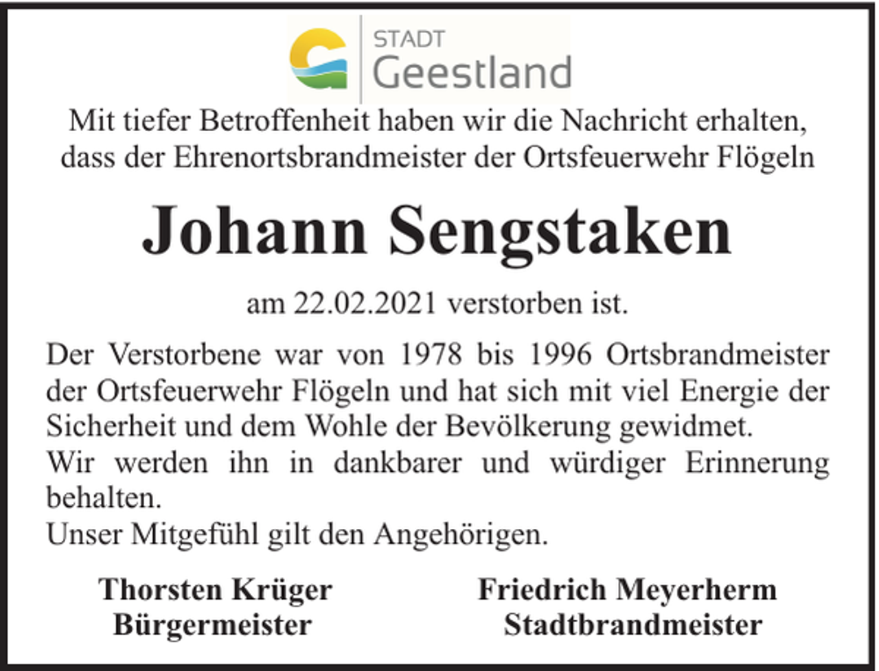 <p>Mit tiefer Betroffenheit haben wir die Nachricht erhalten,<br />dass der Ehrenortsbrandmeister der Ortsfeuerwehr Flögeln</p><p>Johann Sengstaken<br />am 22.02.2021 verstorben ist.<br />Der Verstorbene war von 1978 bis 1996 Ortsbrandmeister<br />der Ortsfeuerwehr Flögeln und hat sich mit viel Energie der<br />Sicherheit und dem Wohle der Bevölkerung gewidmet.<br />Wir werden ihn in dankbarer und würdiger Erinnerung<br />behalten.<br />Unser Mitgefühl gilt den Angehörigen.<br />Thorsten Krüger<br />Bürgermeister</p><p>Friedrich Meyerherm<br />Stadtbrandmeister</p>