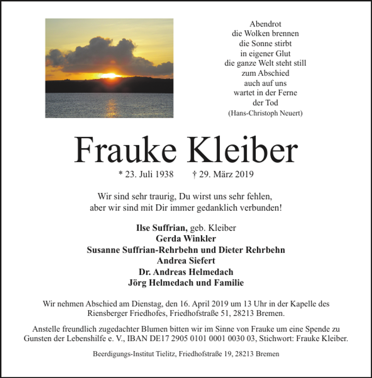 <p>Abendrot<br />die Wolken brennen<br />die Sonne stirbt<br />in eigener Glut<br />die ganze Welt steht still<br />zum Abschied<br />auch auf uns<br />wartet in der Ferne<br />der Tod<br />(Hans-Christoph Neuert)</p><p>Frauke Kleiber<br />* 23. Juli 1938</p><p>† 29. März 2019</p><p>Wir sind sehr traurig, Du wirst uns sehr fehlen,<br />aber wir sind mit Dir immer gedanklich verbunden!<br />Ilse Suffrian, geb. Kleiber<br />Gerda Winkler<br />Susanne Suffrian-Rehrbehn und Dieter Rehrbehn<br />Andrea Siefert<br />Dr. Andreas Helmedach<br />Jörg Helmedach und Familie<br />Wir nehmen Abschied am Dienstag, den 16. April 2019 um 13 Uhr in der Kapelle des<br />Riensberger Friedhofes, Friedhofstraße 51, 28213 Bremen.<br />Anstelle freundlich zugedachter Blumen bitten wir im Sinne von Frauke um eine Spende zu<br />Gunsten der Lebenshilfe e. V., IBAN DE17 2905 0101 0001 0033, Stichwort: Frauke Kleiber.<br />Beerdigungs-Institut Tielitz, Friedhofstraße 19, 28213 Bremen</p>