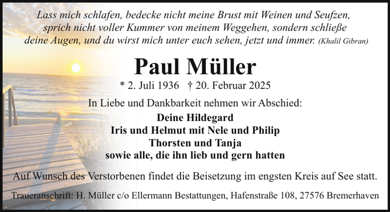 <p>Lass mich schlafen, bedecke nicht meine Brust mit Weinen und Seufzen,<br />sprich nicht voller Kummer von meinem Weggehen, sondern schließe<br />deine Augen, und du wirst mich unter euch sehen, jetzt und immer. (Khalil Gibran)</p><p>Paul Müller</p><p>* 2. Juli 1936 † 20. Februar 2025<br />In Liebe und Dankbarkeit nehmen wir Abschied:<br />Deine Hildegard<br />Iris und Helmut mit Nele und Philip<br />Thorsten und Tanja<br />sowie alle, die ihn lieb und gern hatten<br />Auf Wunsch des Verstorbenen findet die Beisetzung im engsten Kreis auf See statt.<br />Traueranschrift: H. Müller c/o Ellermann Bestattungen, Hafenstraße 108, 27576 Bremerhaven</p>