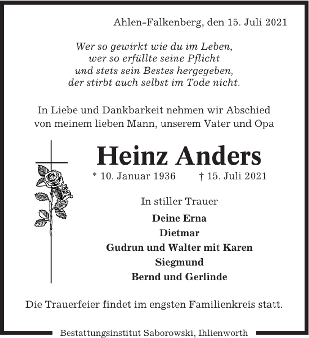 <p>Ahlen-Falkenberg, den 15. Juli 2021<br />Wer so gewirkt wie du im Leben,<br />wer so erfüllte seine Pflicht<br />und stets sein Bestes hergegeben,<br />der stirbt auch selbst im Tode nicht.<br />In Liebe und Dankbarkeit nehmen wir Abschied<br />von meinem lieben Mann, unserem Vater und Opa</p><p>Heinz Anders</p><p>* 10. Januar 1936</p><p>† 15. Juli 2021</p><p>In stiller Trauer<br />Deine Erna<br />Dietmar<br />Gudrun und Walter mit Karen<br />Siegmund<br />Bernd und Gerlinde<br />Die Trauerfeier findet im engsten Familienkreis statt.<br />Bestattungsinstitut Saborowski, Ihlienworth</p>