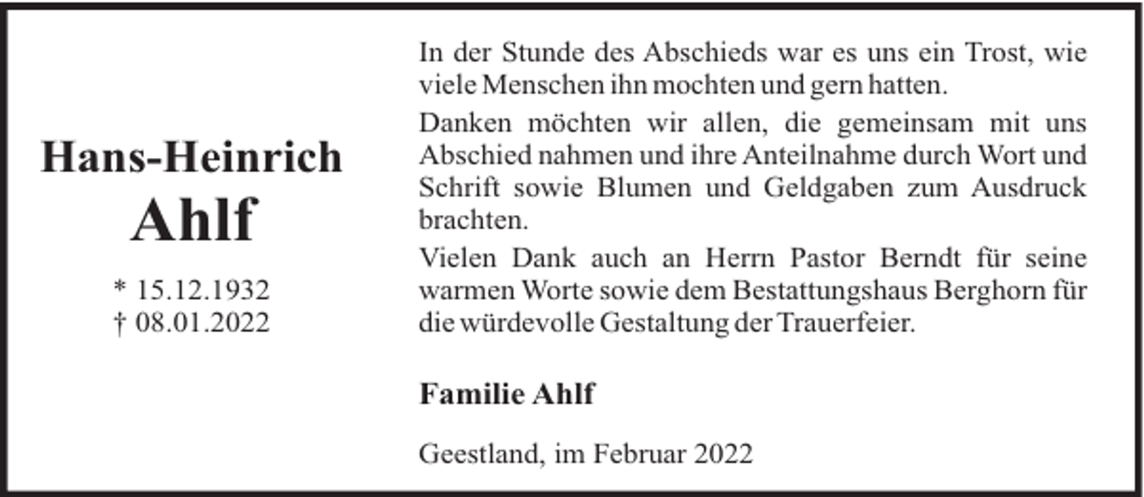 <p>Hans-Heinrich</p>
<p>Ahlf<br />* 15.12.1932<br />† 08.01.2022</p>
<p>In der Stunde des Abschieds war es uns ein Trost, wie<br />viele Menschen ihn mochten und gern hatten.<br />Danken möchten wir allen, die gemeinsam mit uns<br />Abschied nahmen und ihre Anteilnahme durch Wort und<br />Schrift sowie Blumen und Geldgaben zum Ausdruck<br />brachten.<br />Vielen Dank auch an Herrn Pastor Berndt für seine<br />warmen Worte sowie dem Bestattungshaus Berghorn für<br />die würdevolle Gestaltung der Trauerfeier.</p>
<p>Familie Ahlf<br />Geestland, im Februar 2022</p>
