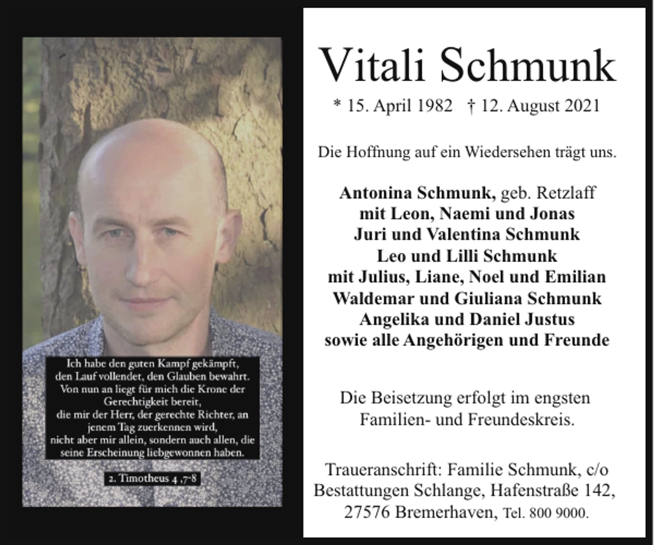 <p>Vitali Schmunk<br />* 15. April 1982 † 12. August 2021</p><p>Die Hoffnung auf ein Wiedersehen trägt uns.</p><p>Antonina Schmunk, geb. Retzlaff<br />mit Leon, Naemi und Jonas<br />Juri und Valentina Schmunk<br />Leo und Lilli Schmunk<br />mit Julius, Liane, Noel und Emilian<br />Waldemar und Giuliana Schmunk<br />Angelika und Daniel Justus<br />sowie alle Angehörigen und Freunde<br />Die Beisetzung erfolgt im engsten<br />Familien- und Freundeskreis.<br />Traueranschrift: Familie Schmunk, c/o<br />Bestattungen Schlange, Hafenstraße 142,<br />27576 Bremerhaven, Tel. 800 9000.</p>