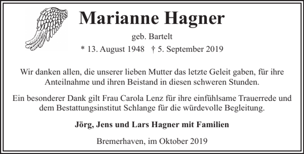 <p>Marianne Hagner<br />geb. Bartelt<br />* 13. August 1948 † 5. September 2019<br />Wir danken allen, die unserer lieben Mutter das letzte Geleit gaben, für ihre<br />Anteilnahme und ihren Beistand in diesen schweren Stunden.<br />Ein besonderer Dank gilt Frau Carola Lenz für ihre einfühlsame Trauerrede und<br />dem Bestattungsinstitut Schlange für die würdevolle Begleitung.<br />Jörg, Jens und Lars Hagner mit Familien<br />Bremerhaven, im Oktober 2019</p>