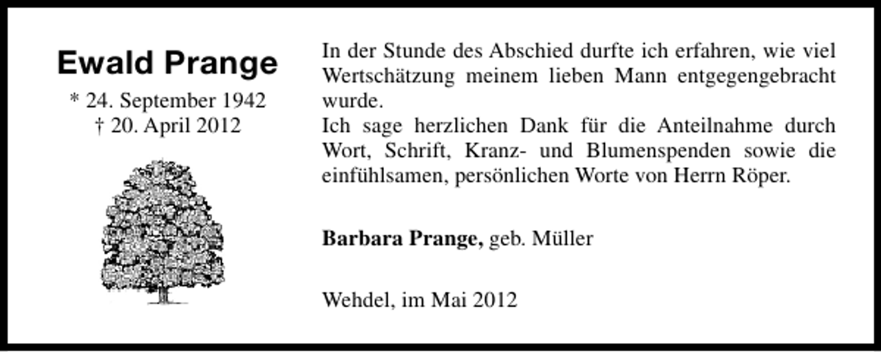 <p>Ewald Prange<br />* 24. September 1942<br />† 20. April 2012</p><p>In der Stunde des Abschied durfte ich erfahren, wie viel<br />Wertschätzung meinem lieben Mann entgegengebracht<br />wurde.<br />Ich sage herzlichen Dank für die Anteilnahme durch<br />Wort, Schrift, Kranz- und Blumenspenden sowie die<br />einfühlsamen, persönlichen Worte von Herrn Röper.<br />Barbara Prange, geb. Müller<br />Wehdel, im Mai 2012</p>