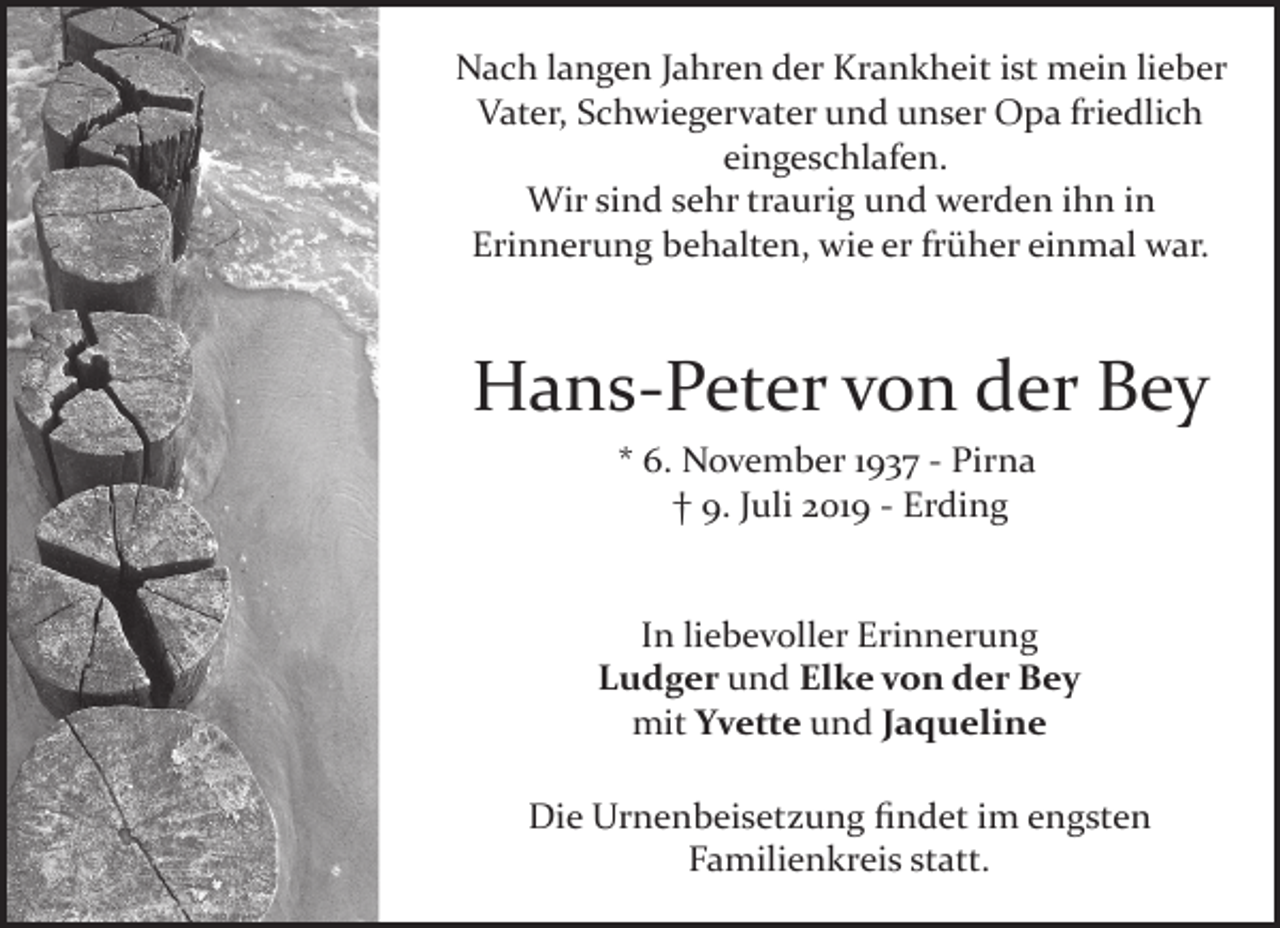 <p>Nach langen Jahren der Krankheit ist mein lieber<br />Vater, Schwiegervater und unser Opa friedlich<br />eingeschlafen.<br />Wir sind sehr traurig und werden ihn in<br />Erinnerung behalten, wie er früher einmal war.</p><p>Hans­Peter von der Bey<br />* 6. November 1937 ­ Pirna<br />† 9. Juli 2019 ­ Erding<br />In liebevoller Erinnerung<br />Ludger und Elke von der Bey<br />mit Yvette und Jaqueline<br />Die Urnenbeisetzung ﬁndet im engsten<br />Familienkreis statt.</p>