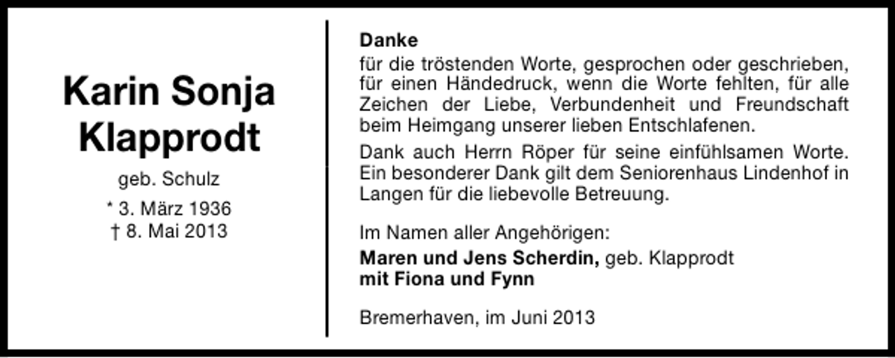 <p>Karin Sonja<br />Klapprodt<br />geb. Schulz<br />* 3. März 1936<br />† 8. Mai 2013</p><p>Danke<br />für die tröstenden Worte, gesprochen oder geschrieben,<br />für einen Händedruck, wenn die Worte fehlten, für alle<br />Zeichen der Liebe, Verbundenheit und Freundschaft<br />beim Heimgang unserer lieben Entschlafenen.<br />Dank auch Herrn Röper für seine einfühlsamen Worte.<br />Ein besonderer Dank gilt dem Seniorenhaus Lindenhof in<br />Langen für die liebevolle Betreuung.<br />Im Namen aller Angehörigen:<br />Maren und Jens Scherdin, geb. Klapprodt<br />mit Fiona und Fynn<br />Bremerhaven, im Juni 2013</p>