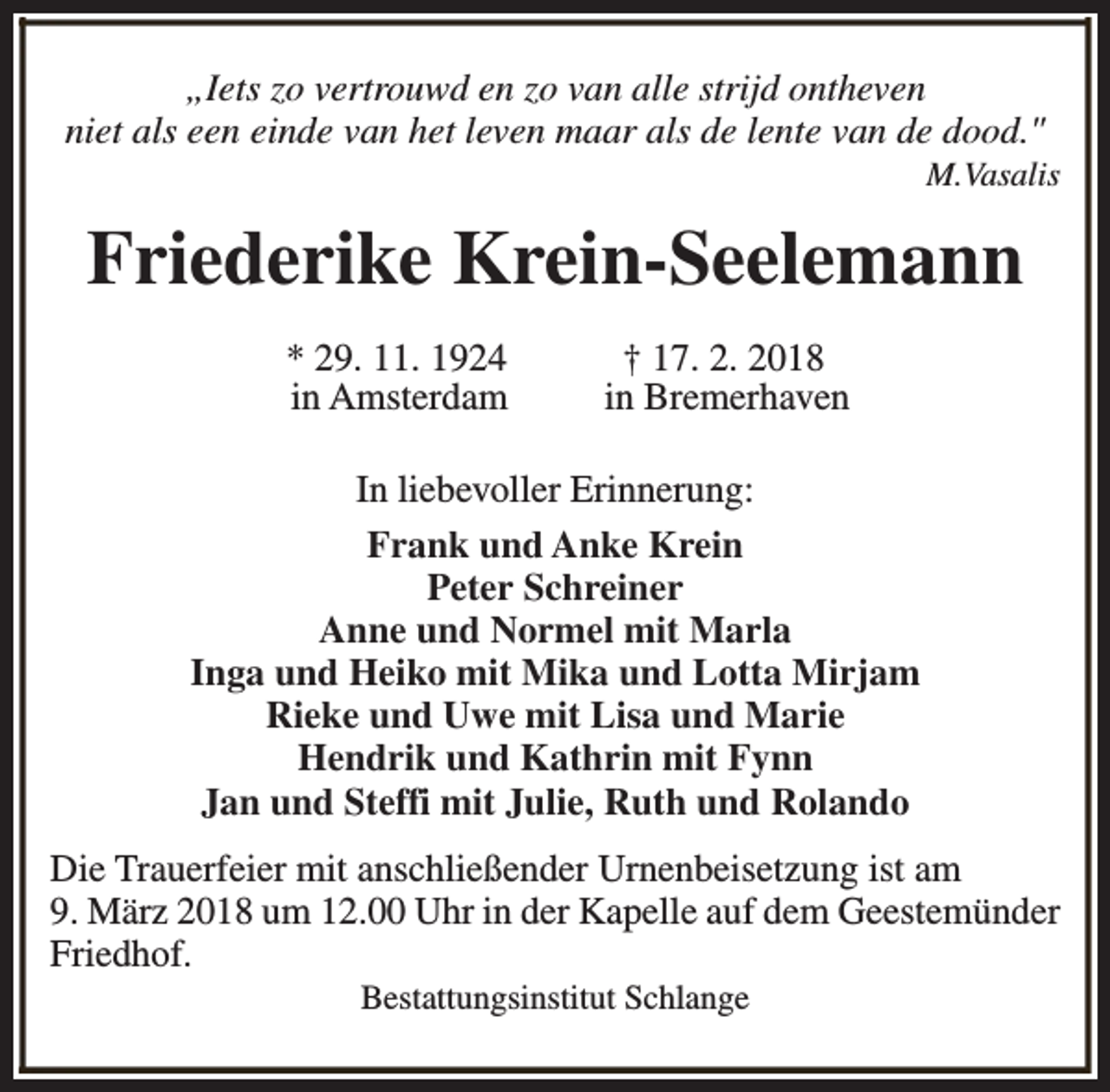 <p>„Iets zo vertrouwd en zo van alle strijd ontheven<br />niet als een einde van het leven maar als de lente van de dood."</p><p>M.Vasalis</p><p>Friederike Krein-Seelemann<br />* 29. 11. 1924<br />in Amsterdam</p><p>† 17. 2. 2018<br />in Bremerhaven</p><p>In liebevoller Erinnerung:<br />Frank und Anke Krein<br />Peter Schreiner<br />Anne und Normel mit Marla<br />Inga und Heiko mit Mika und Lotta Mirjam<br />Rieke und Uwe mit Lisa und Marie<br />Hendrik und Kathrin mit Fynn<br />Jan und Steffi mit Julie, Ruth und Rolando<br />Die Trauerfeier mit anschließender Urnenbeisetzung ist am<br />9. März 2018 um 12.00 Uhr in der Kapelle auf dem Geestemünder<br />Friedhof.<br />Bestattungsinstitut Schlange</p>