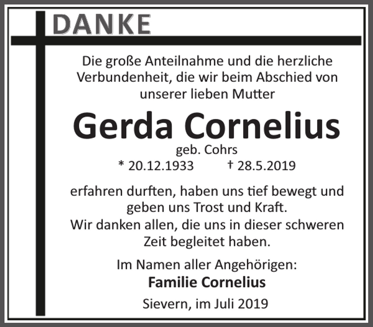 <p>DA N K E<br />Die große Anteilnahme und die herzliche<br />Verbundenheit, die wir beim Abschied von<br />unserer lieben Mu er</p><p>Gerda Cornelius<br />geb. Cohrs<br />* 20.12.1933<br />† 28.5.2019</p><p>erfahren dur en, haben uns ef bewegt und<br />geben uns Trost und Kra .<br />Wir danken allen, die uns in dieser schweren<br />Zeit begleitet haben.<br />Im Namen aller Angehörigen:</p><p>Familie Cornelius</p><p>Sievern, im Juli 2019</p>