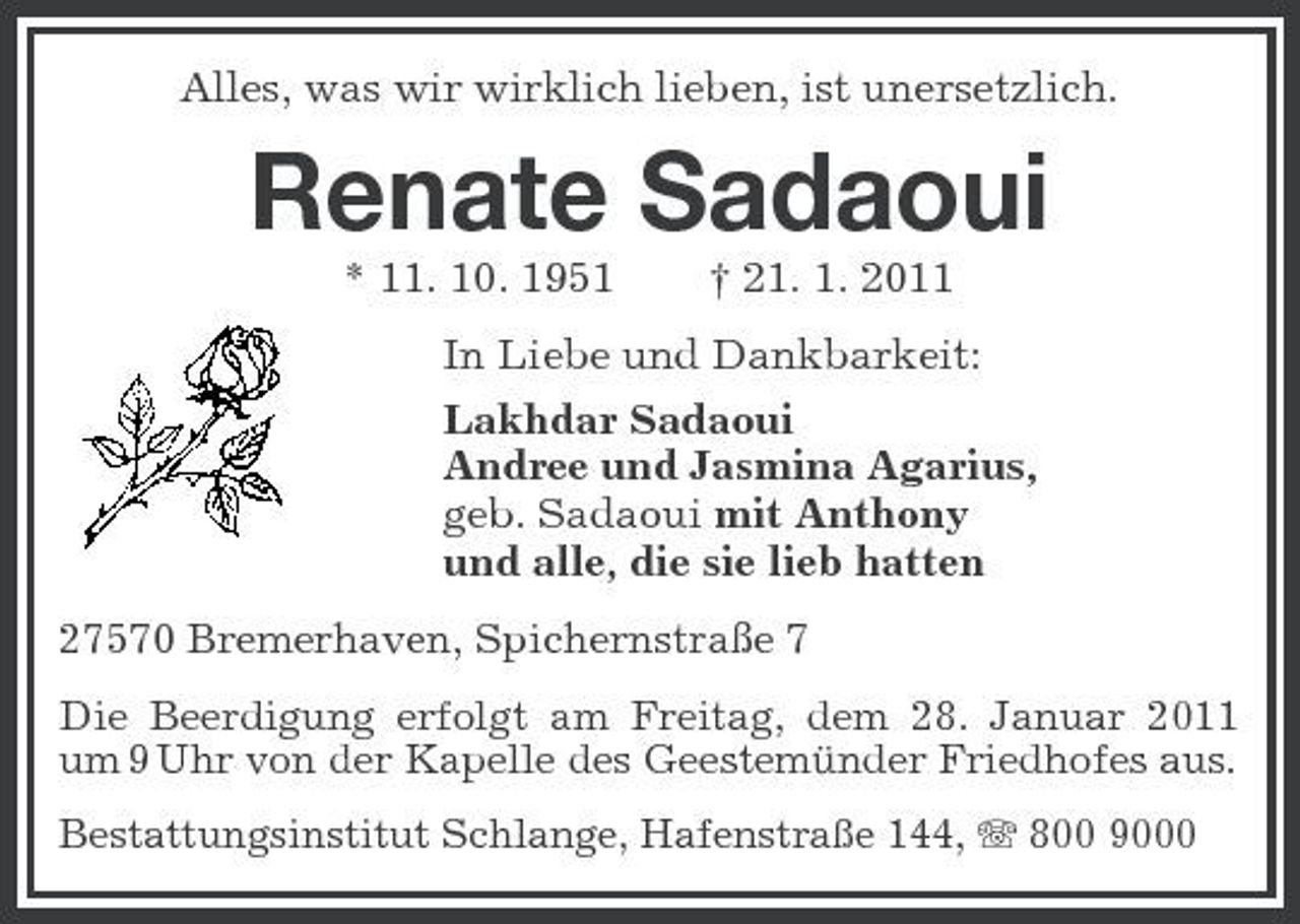 <p>Alles, was wir wirklich lieben, ist unersetzlich.</p><p>Renate Sadaoui<br />* 11. 10. 1951 † 21. 1. 2011 In Liebe und Dankbarkeit: Lakhdar Sadaoui Andree und Jasmina Agarius, geb. Sadaoui mit Anthony und alle, die sie lieb hatten<br />27570 Bremerhaven, Spichernstraße 7<br />Die Beerdigung erfolgt am Freitag, dem 28. Januar 2011 um 9 Uhr von der Kapelle des Geestemünder Friedhofes aus.<br />Bestattungsinstitut Schlange, Hafenstraße 144, 800 9000</p>