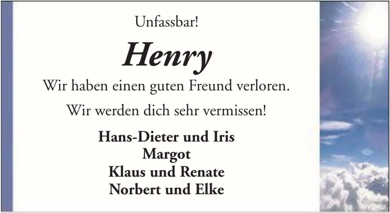 <p>Unfassbar!</p><p>Henry<br />Wir haben einen guten Freund verloren.<br />Wir werden dich sehr vermissen!<br />Hans-Dieter und Iris<br />Margot<br />Klaus und Renate<br />Norbert und Elke</p>