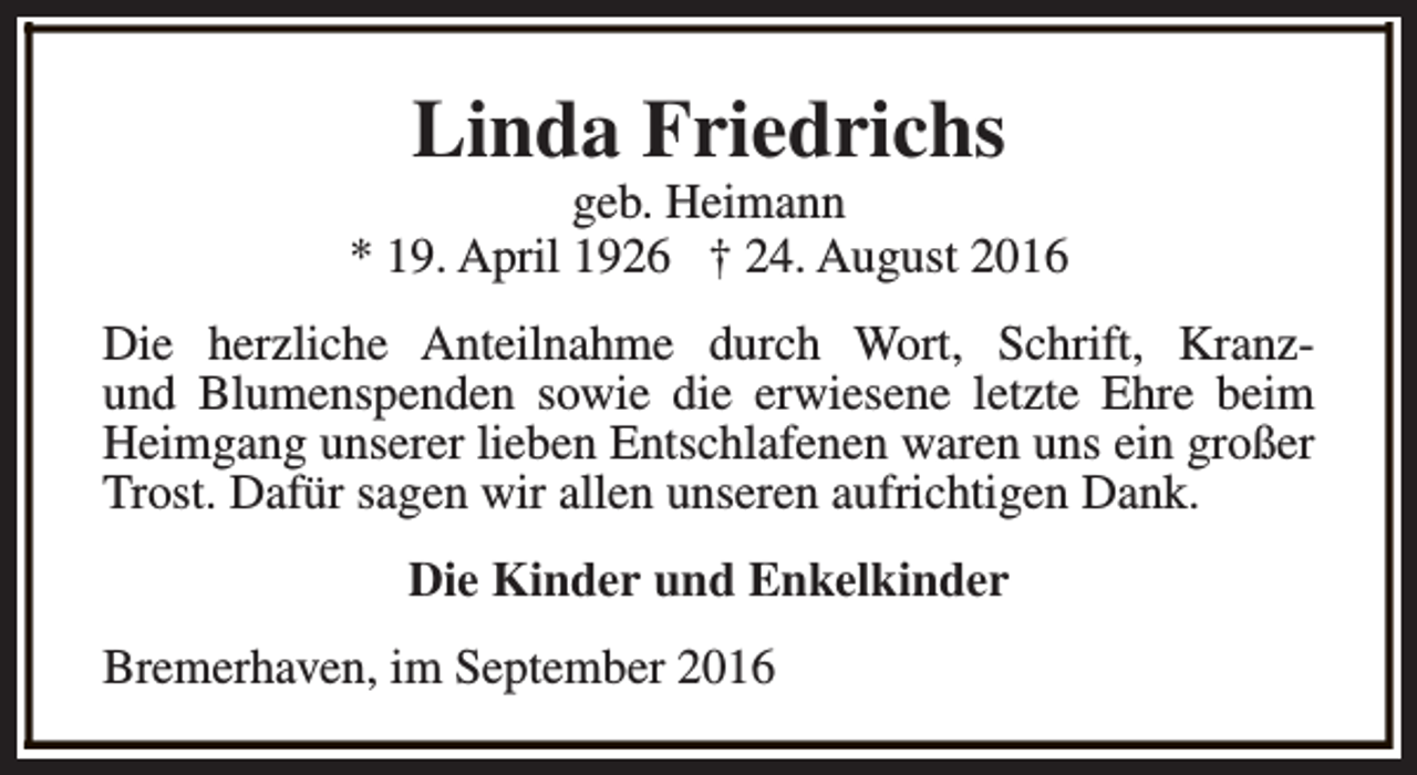 <p>Linda Friedrichs</p><p>geb. Heimann<br />* 19. April 1926 † 24. August 2016<br />Die herzliche Anteilnahme durch Wort, Schrift, Kranzund Blumenspenden sowie die erwiesene letzte Ehre beim<br />Heimgang unserer lieben Entschlafenen waren uns ein großer<br />Trost. Dafür sagen wir allen unseren aufrichtigen Dank.<br />Die Kinder und Enkelkinder<br />Bremerhaven, im September 2016</p>