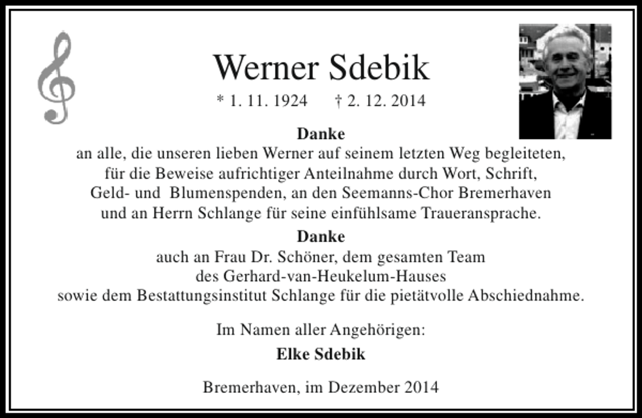 <p>Werner Sdebik<br />* 1. 11. 1924</p><p>† 2. 12. 2014</p><p>Danke<br />an alle, die unseren lieben Werner auf seinem letzten Weg begleiteten,<br />für die Beweise aufrichtiger Anteilnahme durch Wort, Schrift,<br />Geld- und Blumenspenden, an den Seemanns-Chor Bremerhaven<br />und an Herrn Schlange für seine einfühlsame Traueransprache.<br />Danke<br />auch an Frau Dr. Schöner, dem gesamten Team<br />des Gerhard-van-Heukelum-Hauses<br />sowie dem Bestattungsinstitut Schlange für die pietätvolle Abschiednahme.<br />Im Namen aller Angehörigen:<br />Elke Sdebik<br />Bremerhaven, im Dezember 2014</p>
