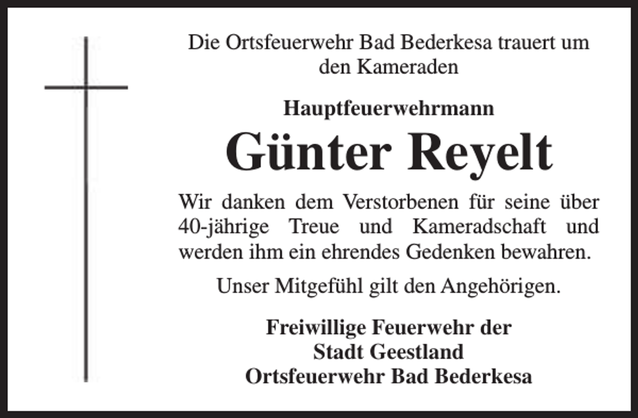 <p>Die Ortsfeuerwehr Bad Bederkesa trauert um<br />den Kameraden<br />Hauptfeuerwehrmann</p><p>Günter Reyelt</p><p>Wir danken dem Verstorbenen für seine über<br />40-jährige Treue und Kameradschaft und<br />werden ihm ein ehrendes Gedenken bewahren.<br />Unser Mitgefühl gilt den Angehörigen.<br />Freiwillige Feuerwehr der<br />Stadt Geestland<br />Ortsfeuerwehr Bad Bederkesa</p>