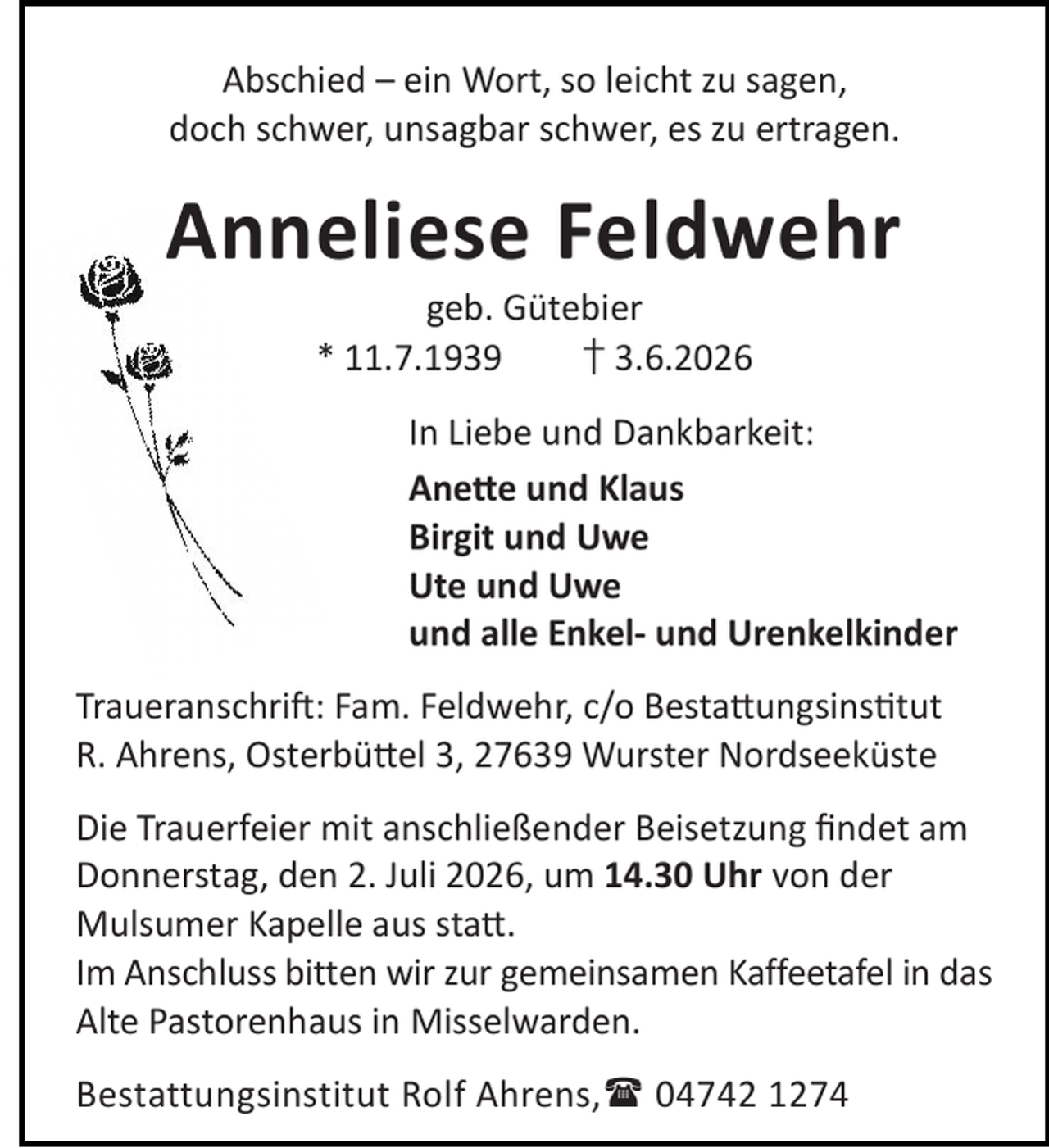 <p>Abschied – ein Wort, so leicht zu sagen,<br />doch schwer, unsagbar schwer, es zu ertragen.</p><p>Anneliese Feldwehr<br />geb. Gütebier<br />* 11.7.1939<br />† 3.6.2026</p><p>In Liebe und Dankbarkeit:<br />Ane e und Klaus<br />Birgit und Uwe<br />Ute und Uwe<br />und alle Enkel- und Urenkelkinder<br />Traueranschri : Fam. Feldwehr, c/o Besta ungsins tut<br />R. Ahrens, Osterbü el 3, 27639 Wurster Nordseeküste<br />Die Trauerfeier mit anschließender Beisetzung ﬁndet am<br />Donnerstag, den 2. Juli 2026, um 14.30 Uhr von der<br />Mulsumer Kapelle aus sta .<br />Im Anschluss bitten wir zur gemeinsamen Kaffeetafel in das<br />Alte Pastorenhaus in Misselwarden.<br />Bestattungsinstitut Rolf Ahrens, 04742 1274</p>