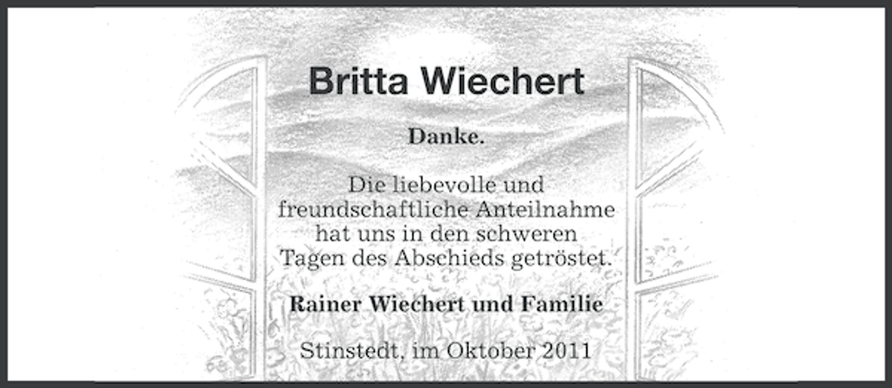 <p>Britta Wiechert<br />Danke.<br />Die liebevolle und<br />freundschaftliche Anteilnahme<br />hat uns in den schweren<br />Tagen des Abschieds getröstet.<br />Rainer Wiechert und Familie<br />Stinstedt, im Oktober 2011</p>