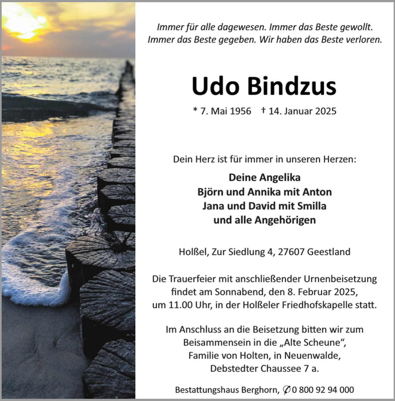 <p>Immer für alle dagewesen. Immer das Beste gewollt.<br />Immer das Beste gegeben. Wir haben das Beste verloren.</p><p>Udo Bindzus<br />* 7. Mai 1956 † 14. Januar 2025</p><p>Dein Herz ist für immer in unseren Herzen:</p><p>Deine Angelika<br />Björn und Annika mit Anton<br />Jana und David mit Smilla<br />und alle Angehörigen<br />Holßel, Zur Siedlung 4, 27607 Geestland<br />Die Trauerfeier mit anschließender Urnenbeisetzung<br />ﬁndet am Sonnabend, den 8. Februar 2025,<br />um 11.00 Uhr, in der Holßeler Friedhofskapelle sta .<br />Im Anschluss an die Beisetzung bi en wir zum<br />Beisammensein in die „Alte Scheune“,<br />Familie von Holten, in Neuenwalde,<br />Debstedter Chaussee 7 a.<br />Besta ungshaus Berghorn, * 0 800 92 94 000</p>