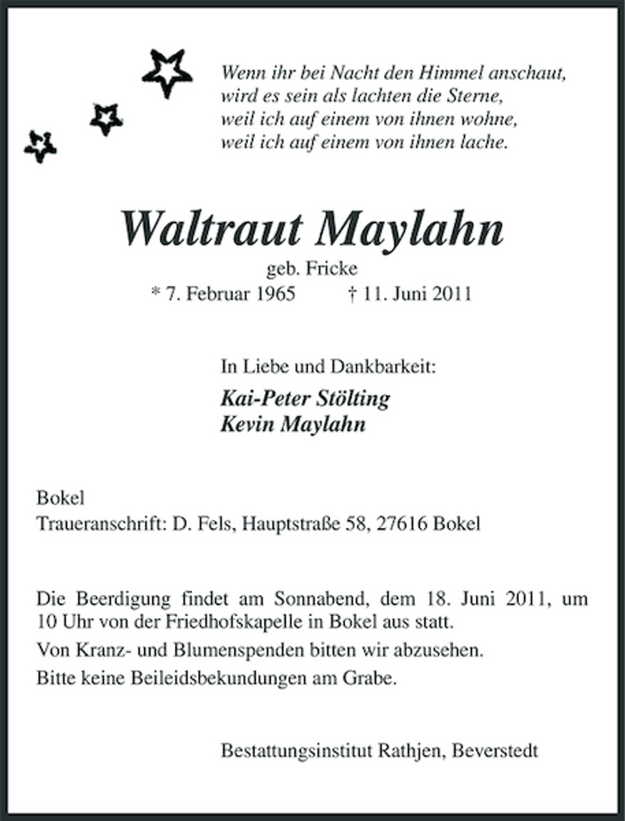 <p>Wenn ihr bei Nacht den Himmel anschaut, wird es sein als lachten die Sterne, weil ich auf einem von ihnen wohne, weil ich auf einem von ihnen lache.</p><p>Waltraut Maylahn<br />geb. Fricke * 7. Februar 1965 † 11. Juni 2011 In Liebe und Dankbarkeit:</p><p>Kai-Peter Stölting Kevin Maylahn<br />Bokel Traueranschrift: D. Fels, Hauptstraße 58, 27616 Bokel</p><p>Die Beerdigung findet am Sonnabend, dem 18. Juni 2011, um 10 Uhr von der Friedhofskapelle in Bokel aus statt. Von Kranz- und Blumenspenden bitten wir abzusehen. Bitte keine Beileidsbekundungen am Grabe.</p><p>Bestattungsinstitut Rathjen, Beverstedt</p>