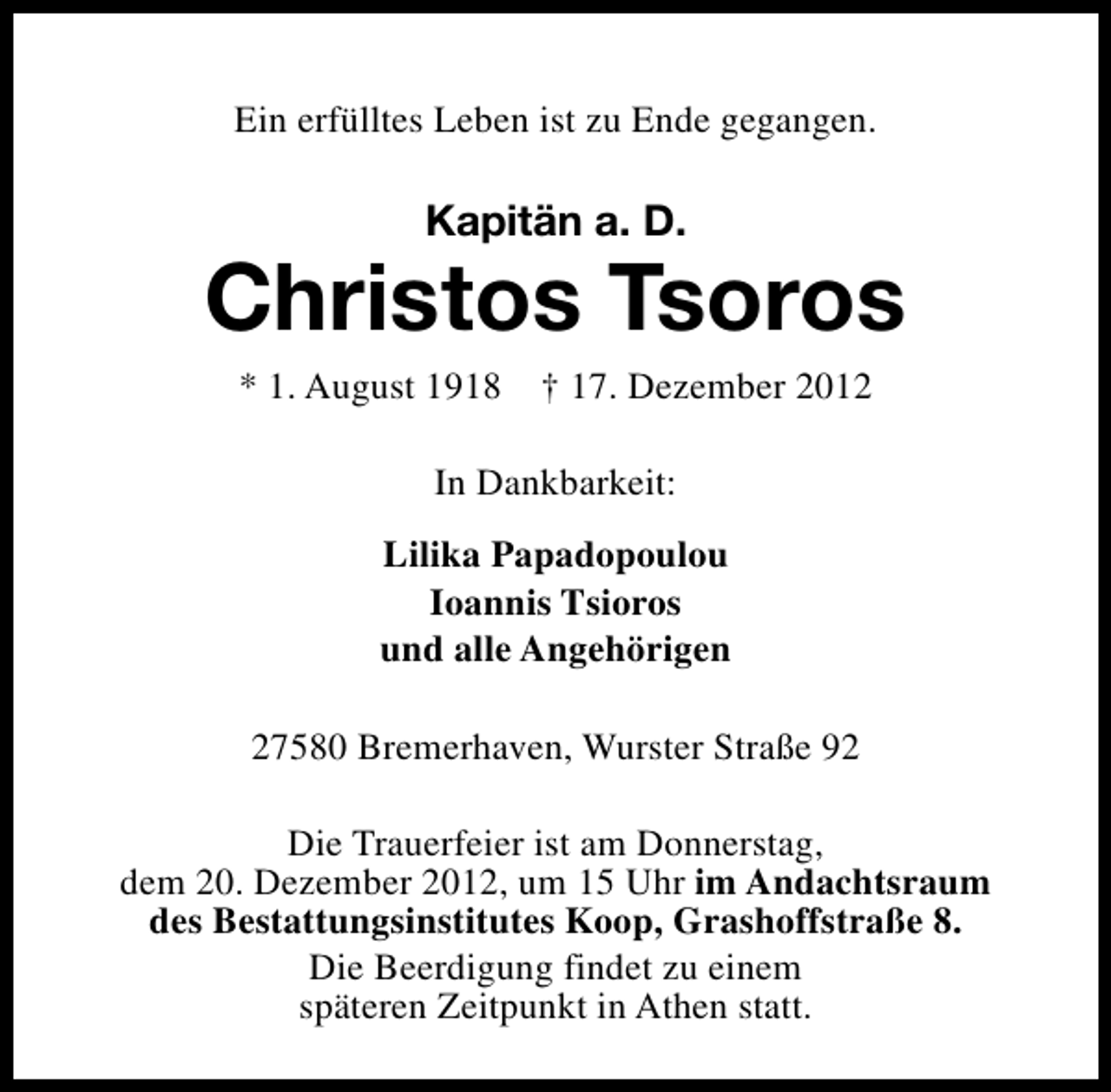 <p>Ein erfülltes Leben ist zu Ende gegangen.</p>
<p>Kapitän a. D.</p>
<p>Christos Tsoros<br />* 1. August 1918</p>
<p>† 17. Dezember 2012</p>
<p>In Dankbarkeit:<br />Lilika Papadopoulou<br />Ioannis Tsioros<br />und alle Angehörigen<br />27580 Bremerhaven, Wurster Straße 92<br />Die Trauerfeier ist am Donnerstag,<br />dem 20. Dezember 2012, um 15 Uhr im Andachtsraum<br />des Bestattungsinstitutes Koop, Grashoffstraße 8.<br />Die Beerdigung findet zu einem<br />späteren Zeitpunkt in Athen statt.</p>