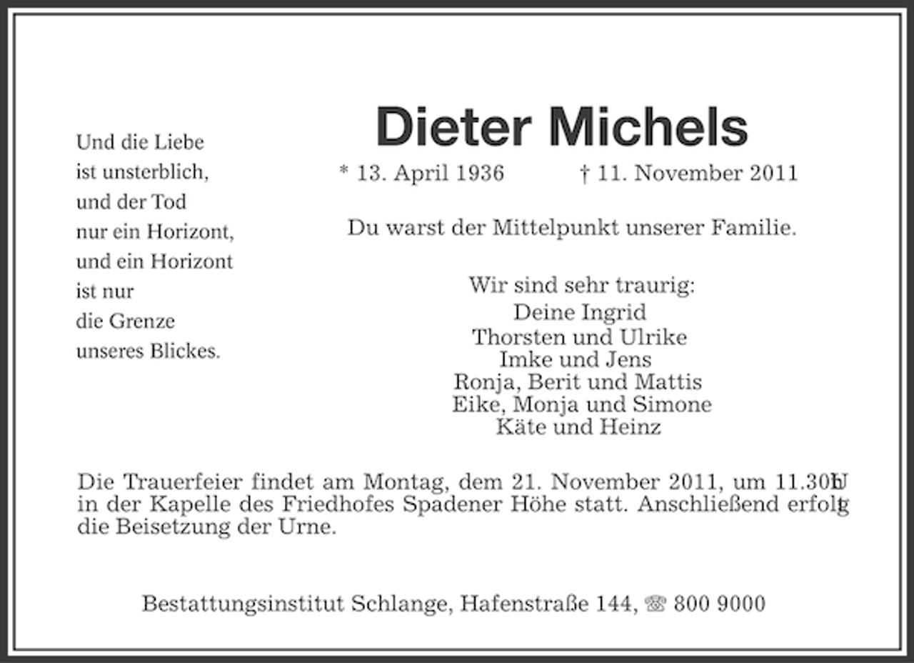 <p>Und die Liebe<br />ist unsterblich,<br />und der Tod<br />nur ein Horizont,<br />und ein Horizont<br />ist nur<br />die Grenze<br />unseres Blickes.</p><p>Dieter Michels<br />* 13. April 1936</p><p>† 11. November 2011</p><p>Du warst der Mittelpunkt unserer Familie.<br />Wir sind sehr traurig:<br />Deine Ingrid<br />Thorsten und Ulrike<br />Imke und Jens<br />Ronja, Berit und Mattis<br />Eike, Monja und Simone<br />Käte und Heinz</p><p>Die Trauerfeier findet am Montag, dem 21. November 2011, um 11.30U<br />r<br />h<br />in der Kapelle des Friedhofes Spadener Höhe statt. Anschließend erfolg<br />t<br />die Beisetzung der Urne.<br />Bestattungsinstitut Schlange, Hafenstraße 144, 800 9000</p>