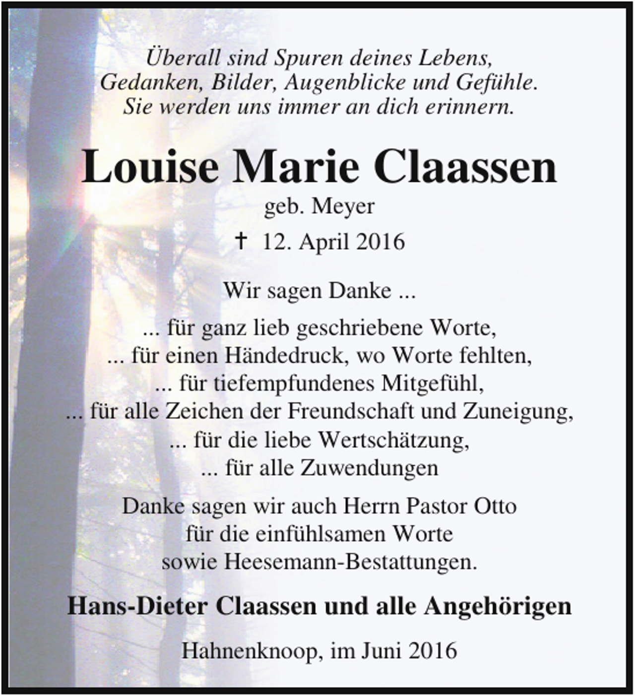 <p>Überall sind Spuren deines Lebens,<br />Gedanken, Bilder, Augenblicke und Gefühle.<br />Sie werden uns immer an dich erinnern.</p><p>Louise Marie Claassen<br />geb. Meyer<br />B 12. April 2016</p><p>Wir sagen Danke ...<br />... für ganz lieb geschriebene Worte,<br />... für einen Händedruck, wo Worte fehlten,<br />... für tiefempfundenes Mitgefühl,<br />... für alle Zeichen der Freundschaft und Zuneigung,<br />... für die liebe Wertschätzung,<br />... für alle Zuwendungen<br />Danke sagen wir auch Herrn Pastor Otto<br />für die einfühlsamen Worte<br />sowie Heesemann-Bestattungen.</p><p>Hans-Dieter Claassen und alle Angehörigen<br />Hahnenknoop, im Juni 2016</p>