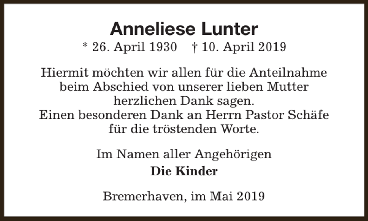 <p>Anneliese Lunter</p><p>* 26. April 1930</p><p>† 10. April 2019</p><p>Hiermit möchten wir allen für die Anteilnahme<br />beim Abschied von unserer lieben Mutter<br />herzlichen Dank sagen.<br />Einen besonderen Dank an Herrn Pastor Schäfe<br />für die tröstenden Worte.<br />Im Namen aller Angehörigen<br />Die Kinder<br />Bremerhaven, im Mai 2019</p>