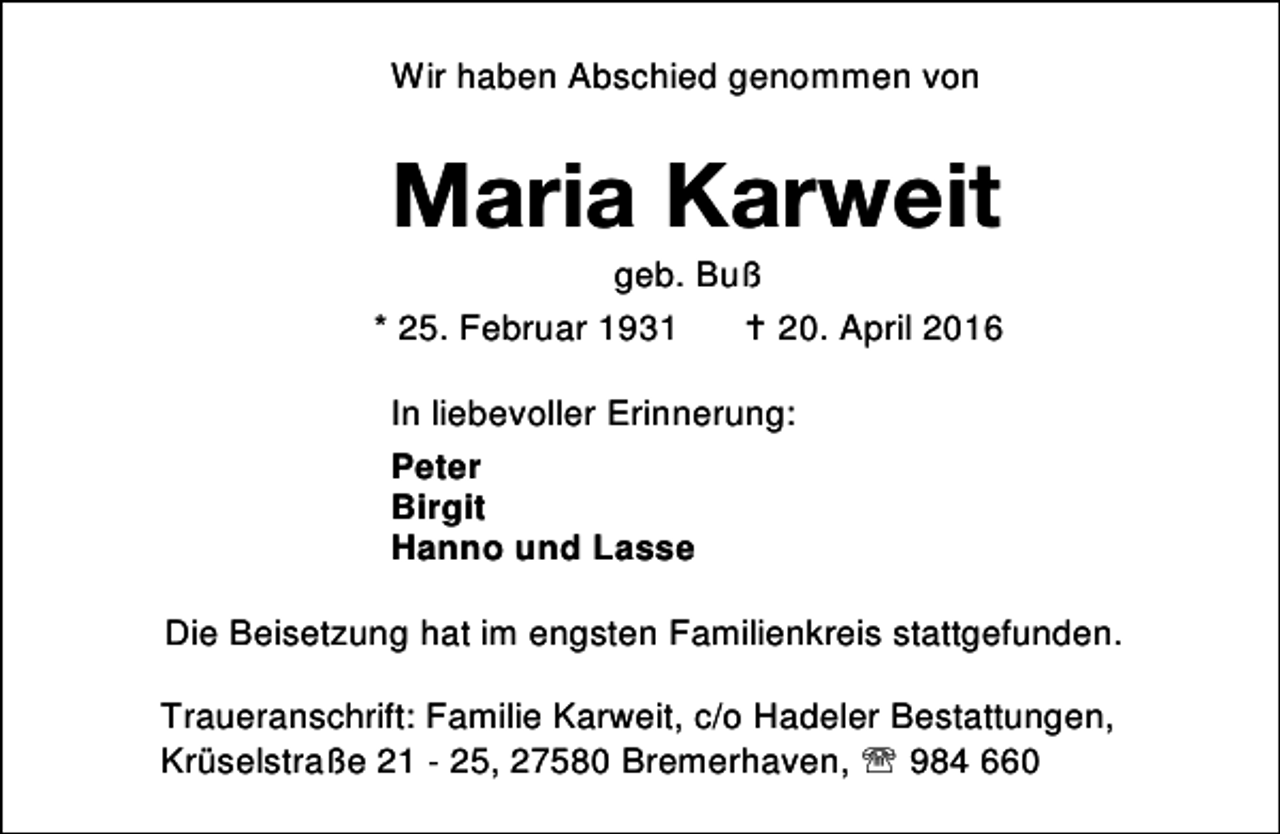 <p>Wir haben Abschied genommen von</p><p>Maria Karweit</p><p>geb. Buß<br />* 25. Februar 1931<br />B 20. April 2016<br />In liebevoller Erinnerung:<br />Peter<br />Birgit<br />Hanno und Lasse<br />Die Beisetzung hat im engsten Familienkreis stattgefunden.<br />Traueranschrift: Familie Karweit, c/o Hadeler Bestattungen,<br />Krüselstraße 21 - 25, 27580 Bremerhaven, ℡ 984 660</p>