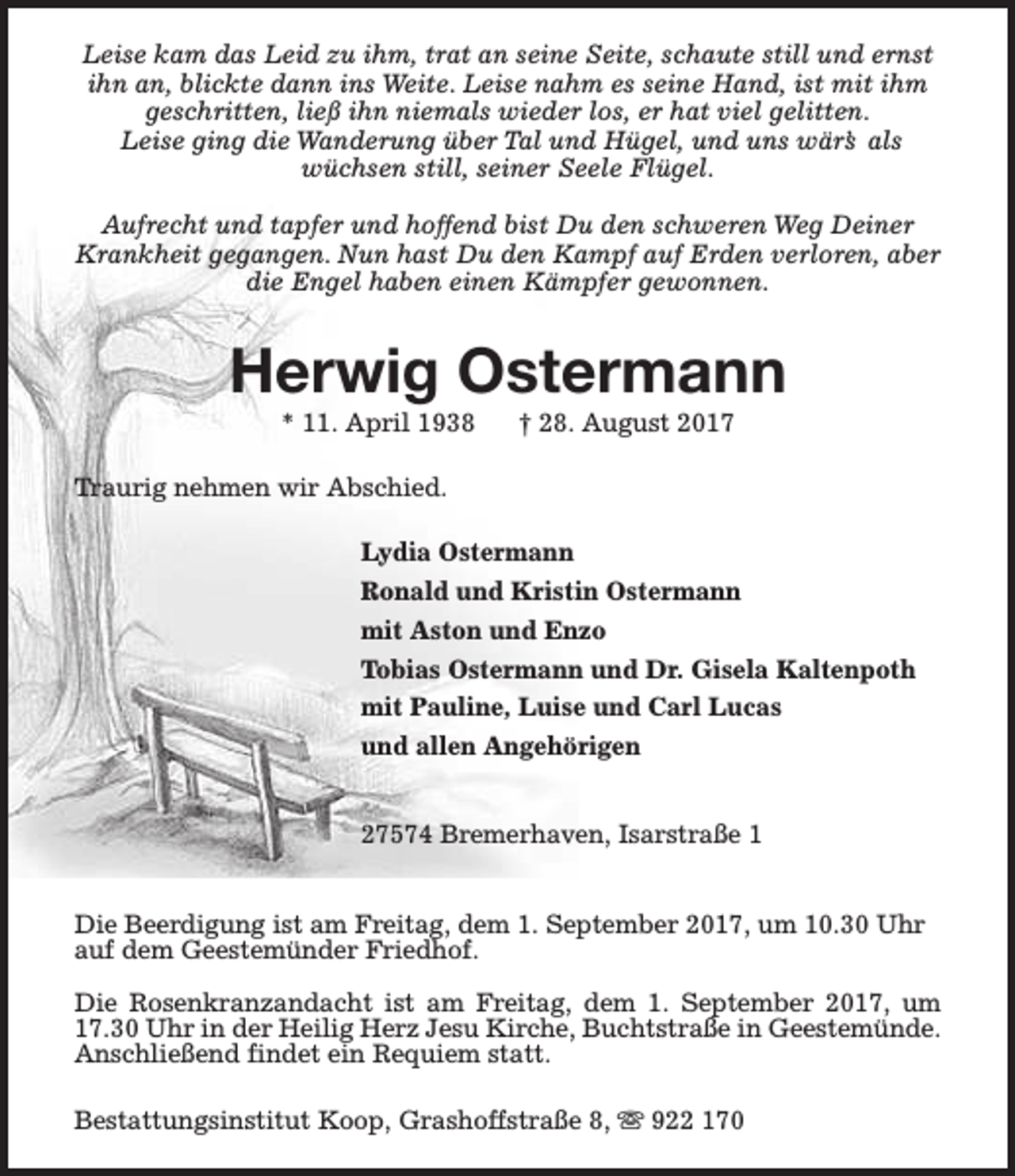 <p>Leise kam das Leid zu ihm, trat an seine Seite, schaute still und ernst<br />ihn an, blickte dann ins Weite. Leise nahm es seine Hand, ist mit ihm<br />geschritten, ließ ihn niemals wieder los, er hat viel gelitten.<br />Leise ging die Wanderung über Tal und Hügel, und uns wär’s als<br />wüchsen still, seiner Seele Flügel.<br />Aufrecht und tapfer und hoffend bist Du den schweren Weg Deiner<br />Krankheit gegangen. Nun hast Du den Kampf auf Erden verloren, aber<br />die Engel haben einen Kämpfer gewonnen.</p><p>Herwig Ostermann<br />* 11. April 1938</p><p>† 28. August 2017</p><p>Traurig nehmen wir Abschied.<br />Lydia Ostermann<br />Ronald und Kristin Ostermann<br />mit Aston und Enzo<br />Tobias Ostermann und Dr. Gisela Kaltenpoth<br />mit Pauline, Luise und Carl Lucas<br />und allen Angehörigen<br />27574 Bremerhaven, Isarstraße 1<br />Die Beerdigung ist am Freitag, dem 1. September 2017, um 10.30 Uhr<br />auf dem Geestemünder Friedhof.<br />Die Rosenkranzandacht ist am Freitag, dem 1. September 2017, um<br />17.30 Uhr in der Heilig Herz Jesu Kirche, Buchtstraße in Geestemünde.<br />Anschließend findet ein Requiem statt.<br />Bestattungsinstitut Koop, Grashoffstraße 8, s 922 170</p>