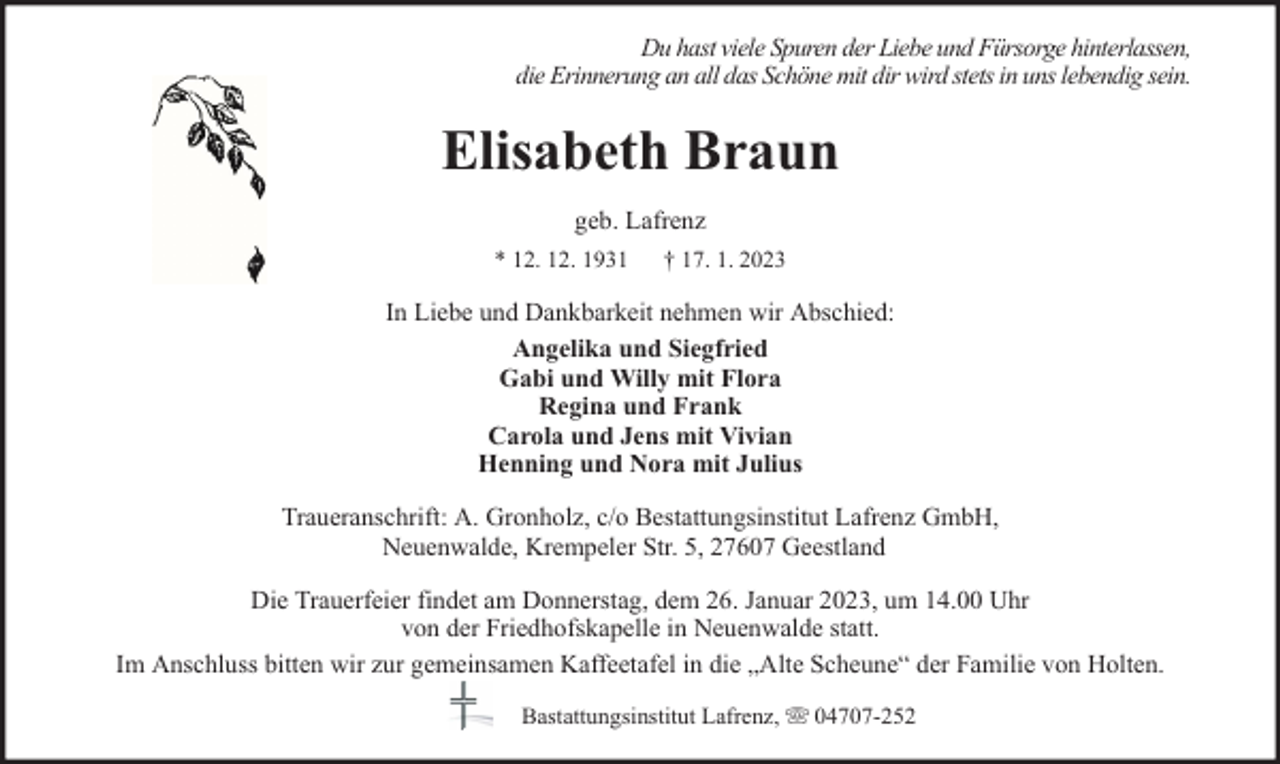 <p>Du hast viele Spuren der Liebe und Fürsorge hinterlassen,<br />die Erinnerung an all das Schöne mit dir wird stets in uns lebendig sein.</p><p>Elisabeth Braun<br />geb. Lafrenz<br />* 12. 12. 1931</p><p>† 17. 1. 2023</p><p>In Liebe und Dankbarkeit nehmen wir Abschied:<br />Angelika und Siegfried<br />Gabi und Willy mit Flora<br />Regina und Frank<br />Carola und Jens mit Vivian<br />Henning und Nora mit Julius<br />Traueranschrift: A. Gronholz, c/o Bestattungsinstitut Lafrenz GmbH,<br />Neuenwalde, Krempeler Str. 5, 27607 Geestland<br />Die Trauerfeier findet am Donnerstag, dem 26. Januar 2023, um 14.00 Uhr<br />von der Friedhofskapelle in Neuenwalde statt.<br />Im Anschluss bitten wir zur gemeinsamen Kaffeetafel in die „Alte Scheune“ der Familie von Holten.<br />Bastattungsinstitut Lafrenz,</p><p>04707-252</p>