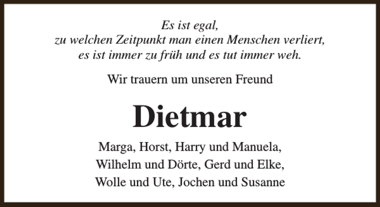 <p>Es ist egal,<br />zu welchen Zeitpunkt man einen Menschen verliert,<br />es ist immer zu früh und es tut immer weh.<br />Wir trauern um unseren Freund</p><p>Dietmar<br />Marga, Horst, Harry und Manuela,<br />Wilhelm und Dörte, Gerd und Elke,<br />Wolle und Ute, Jochen und Susanne</p>