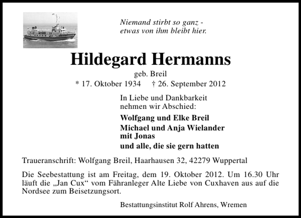 <p>Niemand stirbt so ganz etwas von ihm bleibt hier.</p><p>Hildegard Hermanns<br />geb. Breil<br />* 17. Oktober 1934 † 26. September 2012<br />In Liebe und Dankbarkeit<br />nehmen wir Abschied:<br />Wolfgang und Elke Breil<br />Michael und Anja Wielander<br />mit Jonas<br />und alle, die sie gern hatten<br />Traueranschrift: Wolfgang Breil, Haarhausen 32, 42279 Wuppertal<br />Die Seebestattung ist am Freitag, dem 19. Oktober 2012. Um 16.30 Uhr<br />läuft die „Jan Cux“ vom Fähranleger Alte Liebe von Cuxhaven aus auf die<br />Nordsee zum Beisetzungsort.<br />Bestattungsinstitut Rolf Ahrens, Wremen</p>