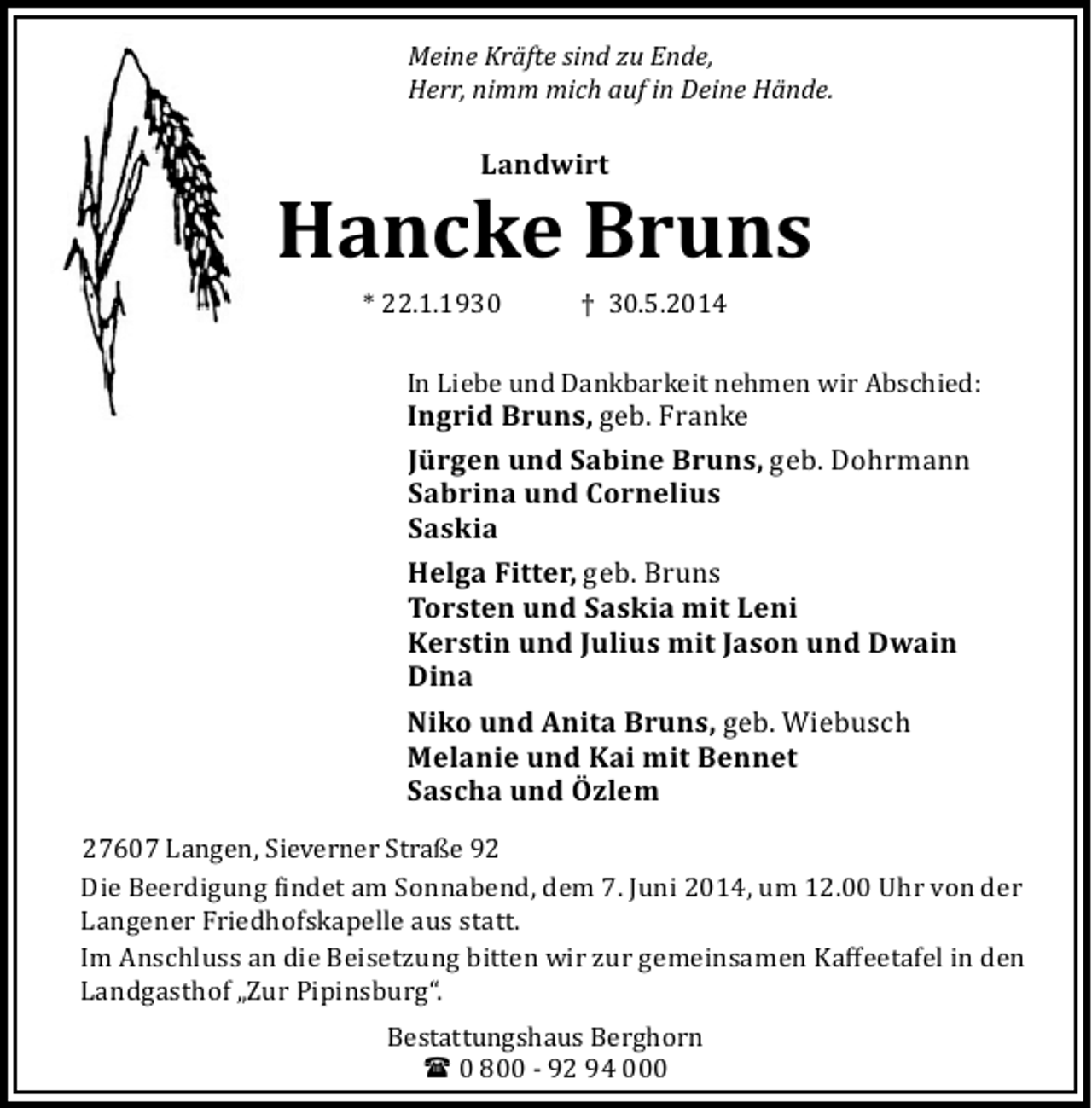 <p>Meine Kräfte sind zu Ende,<br />Herr, nimm mich auf in Deine Hände.</p><p>Landwirt</p><p>Hancke Bruns<br />* 22.1.1930</p><p>† 30.5.2014</p><p>In Liebe und Dankbarkeit nehmen wir Abschied:</p><p>Ingrid Bruns, geb. Franke<br />Jürgen und Sabine Bruns, geb. Dohrmann<br />Sabrina und Cornelius<br />Saskia<br />Helga Fitter, geb. Bruns<br />Torsten und Saskia mit Leni<br />Kerstin und Julius mit Jason und Dwain<br />Dina<br />Niko und Anita Bruns, geb. Wiebusch<br />Melanie und Kai mit Bennet<br />Sascha und Özlem</p><p>27607 Langen, Sieverner Straße 92<br />Die Beerdigung indet am Sonnabend, dem 7. Juni 2014, um 12.00 Uhr von der<br />Langener Friedhofskapelle aus statt.<br />Im Anschluss an die Beisetzung bitten wir zur gemeinsamen Kaﬀeetafel in den<br />Landgasthof „Zur Pipinsburg“.<br />Bestattungshaus Berghorn<br />( 0 800 - 92 94 000</p>