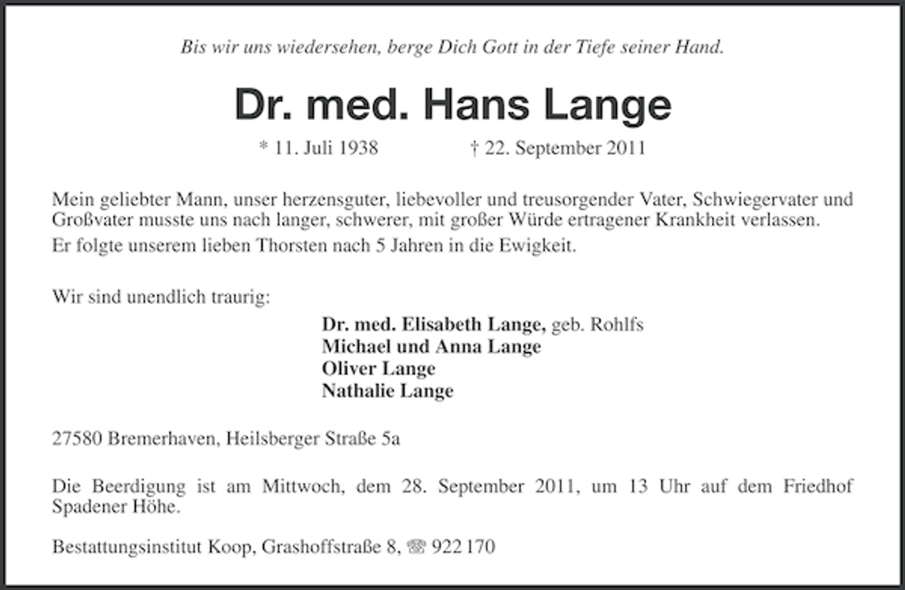 <p>Bis wir uns wiedersehen, berge Dich Gott in der Tiefe seiner Hand.</p><p>Dr. med. Hans Lange<br />* 11. Juli 1938</p><p>† 22. September 2011</p><p>Mein geliebter Mann, unser herzensguter, liebevoller und treusorgender Vater, Schwiegervater und<br />Großvater musste uns nach langer, schwerer, mit großer Würde ertragener Krankheit verlassen.<br />Er folgte unserem lieben Thorsten nach 5 Jahren in die Ewigkeit.<br />Wir sind unendlich traurig:<br />Dr. med. Elisabeth Lange, geb. Rohlfs<br />Michael und Anna Lange<br />Oliver Lange<br />Nathalie Lange<br />27580 Bremerhaven, Heilsberger Straße 5a<br />Die Beerdigung ist am Mittwoch, dem 28. September 2011, um 13 Uhr auf dem Friedhof<br />Spadener Höhe.<br />Bestattungsinstitut Koop, Grashoffstraße 8, 922 170</p>