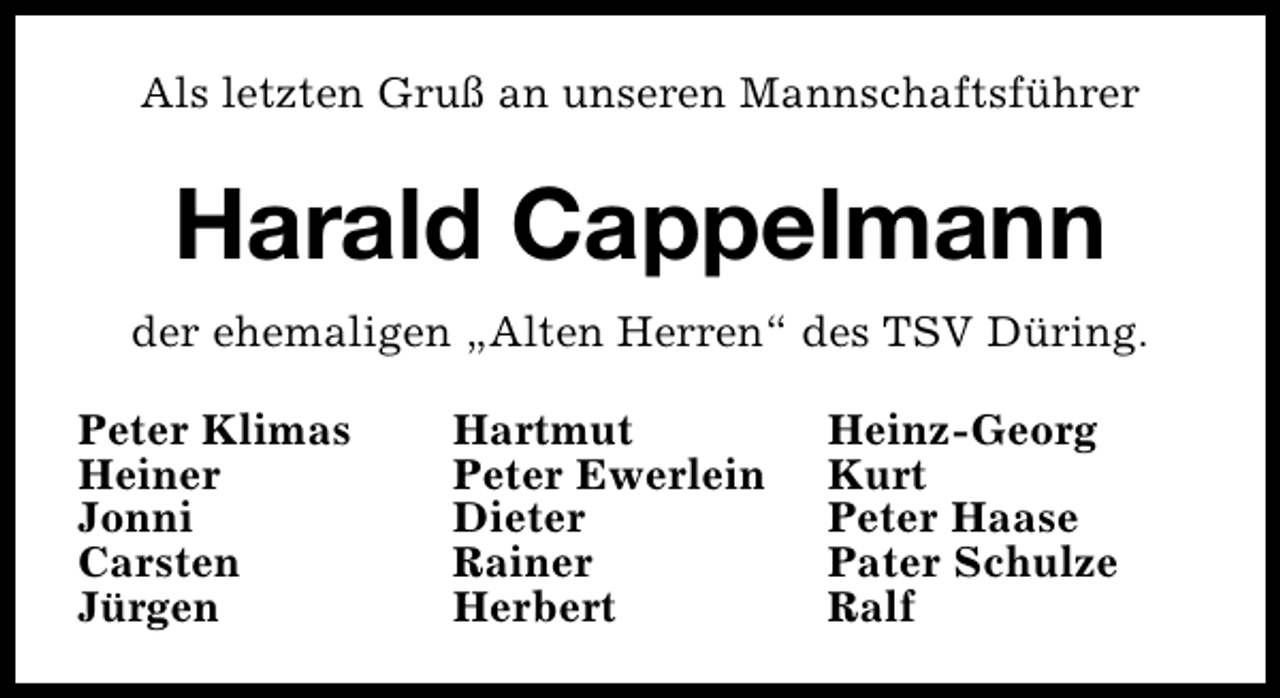 <p>Als letzten Gruß an unseren Mannschaftsführer</p>
<p>Harald Cappelmann<br />der ehemaligen „Alten Herren“ des TSV Düring.<br />Peter Klimas<br />Heiner<br />Jonni<br />Carsten<br />Jürgen</p>
<p>Hartmut<br />Peter Ewerlein<br />Dieter<br />Rainer<br />Herbert</p>
<p>Heinz-Georg<br />Kurt<br />Peter Haase<br />Pater Schulze<br />Ralf</p>
