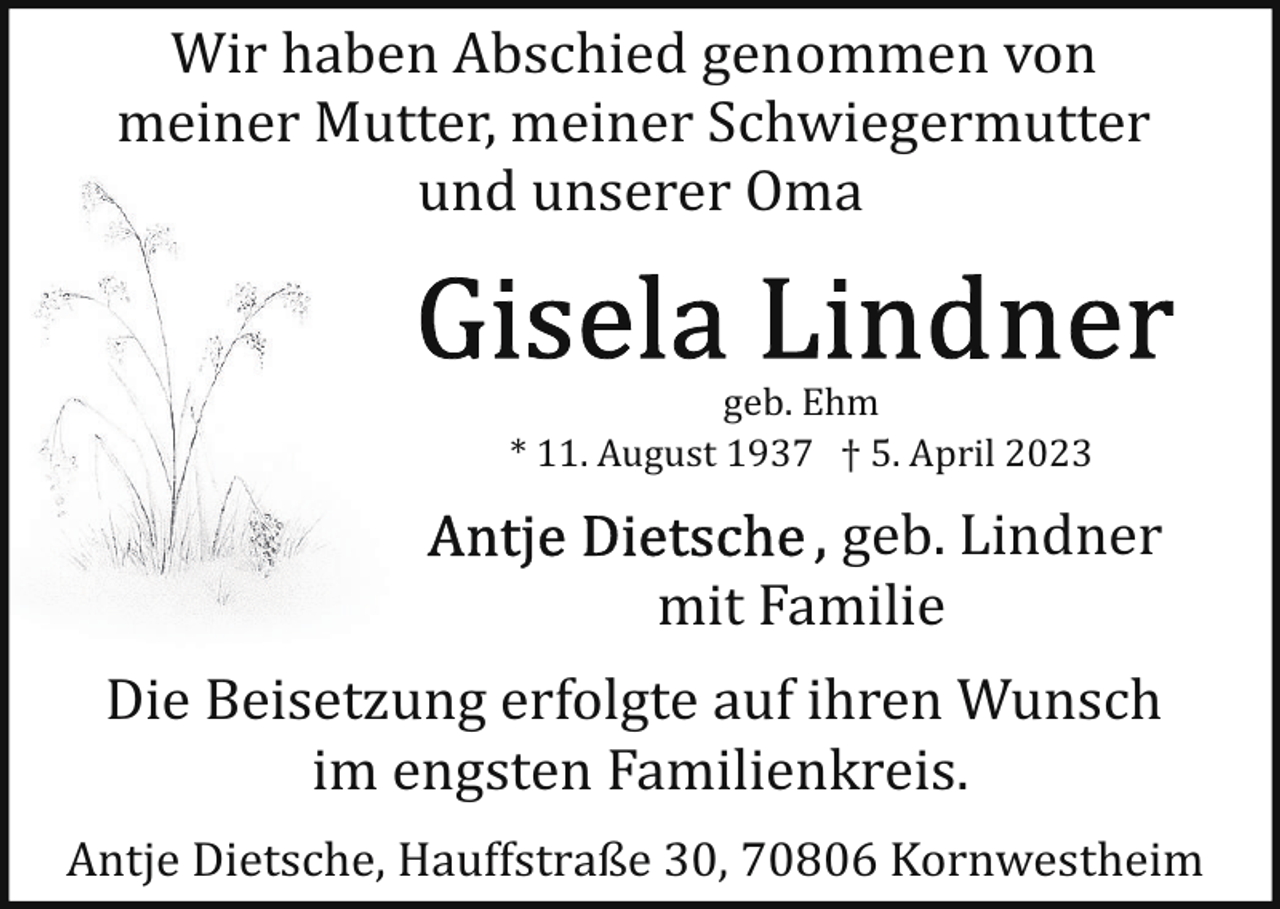 <p>Wir haben Abschied genommen von<br />meiner Mutter, meiner Schwiegermutter<br />und unserer Oma<br />geb. Ehm<br />* 11. August 1937 † 5. April 2023</p><p>geb. Lindner<br />mit Familie<br />Die Beisetzung erfolgte auf ihren Wunsch<br />im engsten Familienkreis.<br />Antje Dietsche, Hauffstraße 30, 70806 Kornwestheim</p>