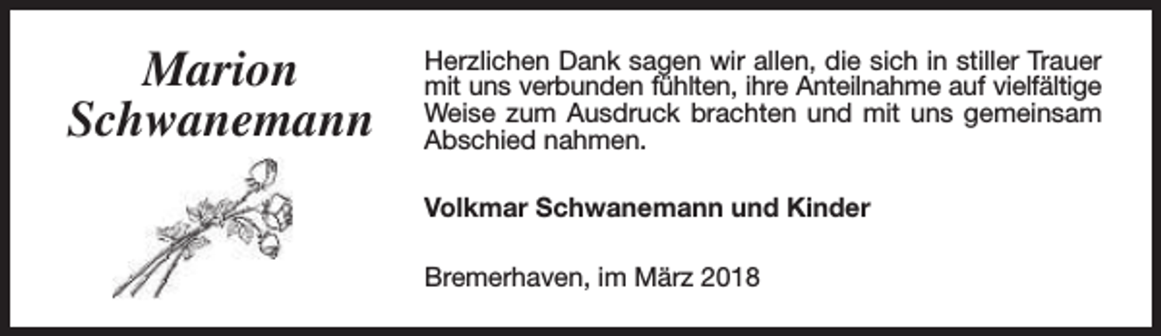 <p>Marion<br />Schwanemann</p><p>Herzlichen Dank sagen wir allen, die sich in stiller Trauer<br />mit uns verbunden fühlten, ihre Anteilnahme auf vielfältige<br />Weise zum Ausdruck brachten und mit uns gemeinsam<br />Abschied nahmen.<br />Volkmar Schwanemann und Kinder<br />Bremerhaven, im März 2018</p>