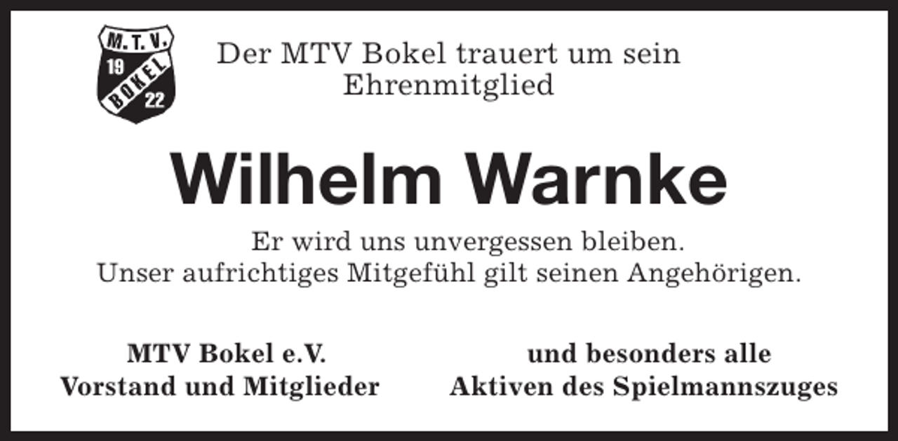 <p>Der MTV Bokel trauert um sein<br />Ehrenmitglied</p><p>Wilhelm Warnke</p><p>Er wird uns unvergessen bleiben.<br />Unser aufrichtiges Mitgefühl gilt seinen Angehörigen.<br />MTV Bokel e.V.<br />Vorstand und Mitglieder</p><p>und besonders alle<br />Aktiven des Spielmannszuges</p>