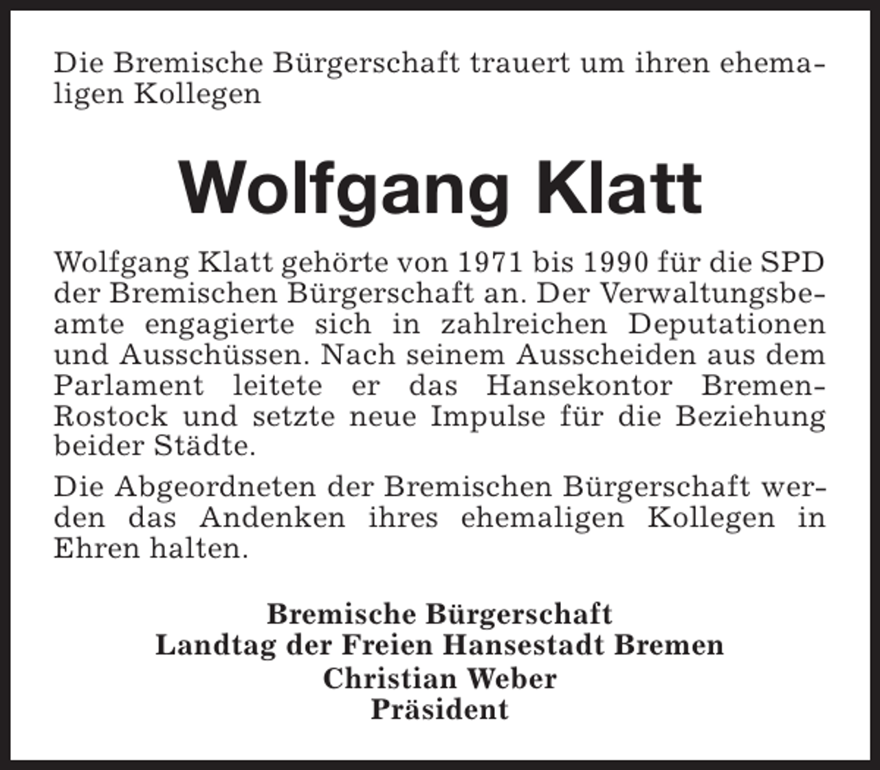 <p>Die Bremische Bürgerschaft trauert um ihren ehemaligen Kollegen</p><p>Wolfgang Klatt<br />Wolfgang Klatt gehörte von 1971 bis 1990 für die SPD<br />der Bremischen Bürgerschaft an. Der Verwaltungsbeamte engagierte sich in zahlreichen Deputationen<br />und Ausschüssen. Nach seinem Ausscheiden aus dem<br />Parlament leitete er das Hansekontor BremenRostock und setzte neue Impulse für die Beziehung<br />beider Städte.<br />Die Abgeordneten der Bremischen Bürgerschaft werden das Andenken ihres ehemaligen Kollegen in<br />Ehren halten.<br />Bremische Bürgerschaft<br />Landtag der Freien Hansestadt Bremen<br />Christian Weber<br />Präsident</p>