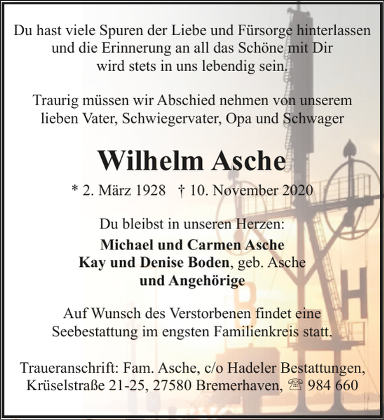 <p>Du hast viele Spuren der Liebe und Fürsorge hinterlassen<br />und die Erinnerung an all das Schöne mit Dir<br />wird stets in uns lebendig sein.<br />Traurig müssen wir Abschied nehmen von unserem<br />lieben Vater, Schwiegervater, Opa und Schwager</p><p>Wilhelm Asche</p><p>* 2. März 1928 † 10. November 2020<br />Du bleibst in unseren Herzen:<br />Michael und Carmen Asche<br />Kay und Denise Boden, geb. Asche<br />und Angehörige<br />Auf Wunsch des Verstorbenen findet eine<br />Seebestattung im engsten Familienkreis statt.<br />Traueranschrift: Fam. Asche, c/o Hadeler Bestattungen,<br />Krüselstraße 21-25, 27580 Bremerhaven, ' 984 660</p>